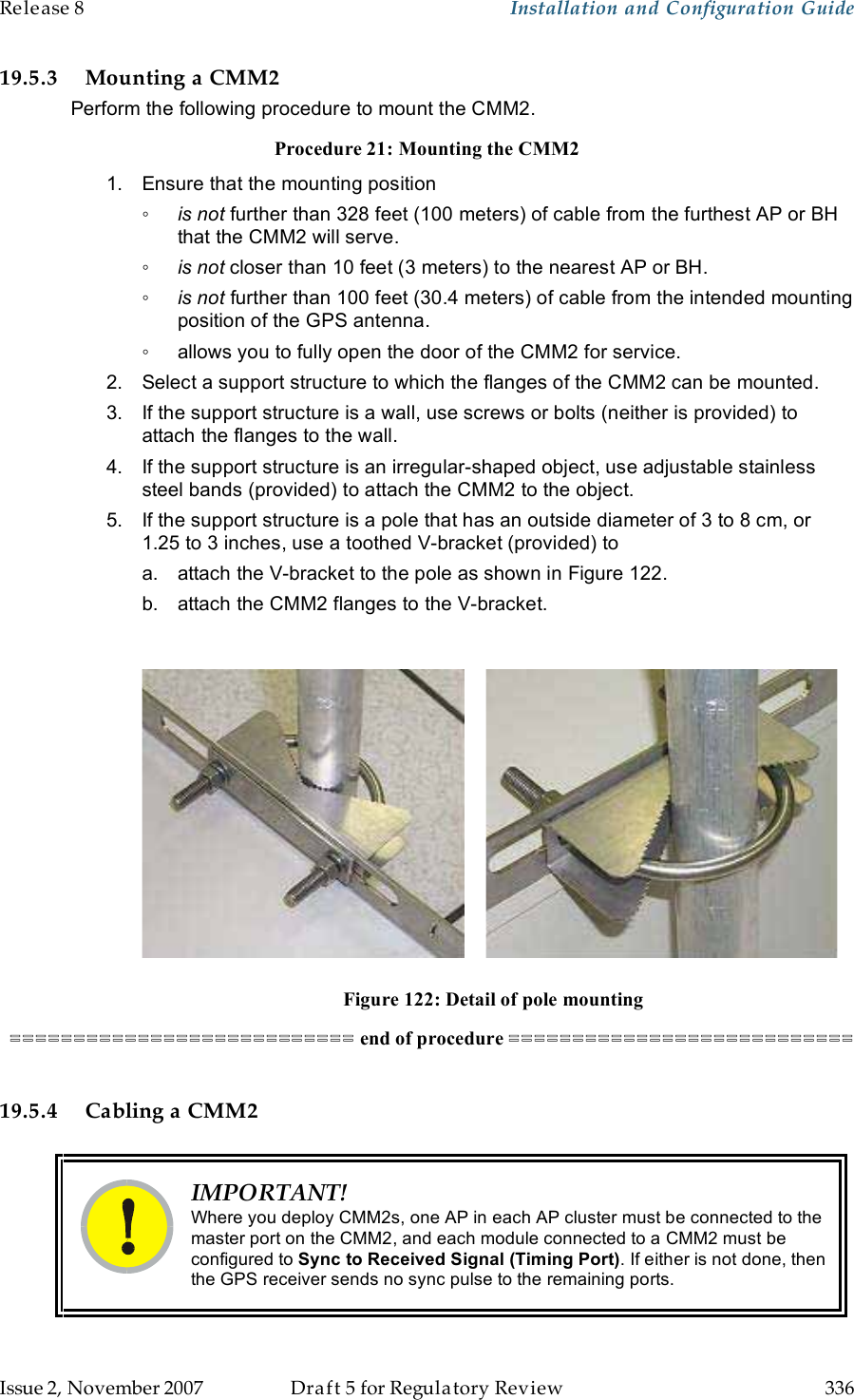 Release 8    Installation and Configuration Guide   Issue 2, November 2007  Draft 5 for Regulatory Review  336     19.5.3 Mounting a CMM2 Perform the following procedure to mount the CMM2. Procedure 21: Mounting the CMM2 1.  Ensure that the mounting position ◦ is not further than 328 feet (100 meters) of cable from the furthest AP or BH that the CMM2 will serve. ◦ is not closer than 10 feet (3 meters) to the nearest AP or BH. ◦ is not further than 100 feet (30.4 meters) of cable from the intended mounting position of the GPS antenna. ◦  allows you to fully open the door of the CMM2 for service. 2.  Select a support structure to which the flanges of the CMM2 can be mounted. 3.  If the support structure is a wall, use screws or bolts (neither is provided) to attach the flanges to the wall. 4.  If the support structure is an irregular-shaped object, use adjustable stainless steel bands (provided) to attach the CMM2 to the object. 5.  If the support structure is a pole that has an outside diameter of 3 to 8 cm, or 1.25 to 3 inches, use a toothed V-bracket (provided) to a.  attach the V-bracket to the pole as shown in Figure 122. b.  attach the CMM2 flanges to the V-bracket.                               Figure 122: Detail of pole mounting =========================== end of procedure ===========================  19.5.4 Cabling a CMM2   IMPORTANT! Where you deploy CMM2s, one AP in each AP cluster must be connected to the master port on the CMM2, and each module connected to a CMM2 must be configured to Sync to Received Signal (Timing Port). If either is not done, then the GPS receiver sends no sync pulse to the remaining ports.  