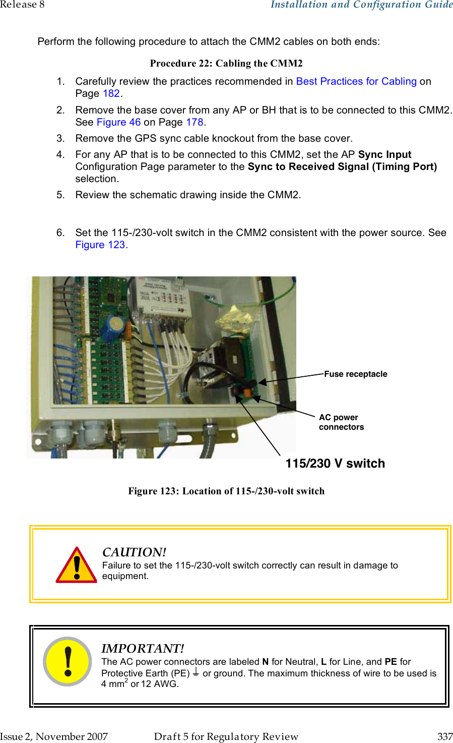 Release 8    Installation and Configuration Guide   Issue 2, November 2007  Draft 5 for Regulatory Review  337     Perform the following procedure to attach the CMM2 cables on both ends: Procedure 22: Cabling the CMM2 1.  Carefully review the practices recommended in Best Practices for Cabling on Page 182. 2.  Remove the base cover from any AP or BH that is to be connected to this CMM2.  See Figure 46 on Page 178. 3.  Remove the GPS sync cable knockout from the base cover. 4.  For any AP that is to be connected to this CMM2, set the AP Sync Input Configuration Page parameter to the Sync to Received Signal (Timing Port) selection. 5.  Review the schematic drawing inside the CMM2.  6.  Set the 115-/230-volt switch in the CMM2 consistent with the power source. See Figure 123.  115/230 V switchAC powerconnectorsFuse receptacle Figure 123: Location of 115-/230-volt switch   CAUTION! Failure to set the 115-/230-volt switch correctly can result in damage to equipment.   IMPORTANT! The AC power connectors are labeled N for Neutral, L for Line, and PE for Protective Earth (PE)   or ground. The maximum thickness of wire to be used is 4 mm2 or 12 AWG. 