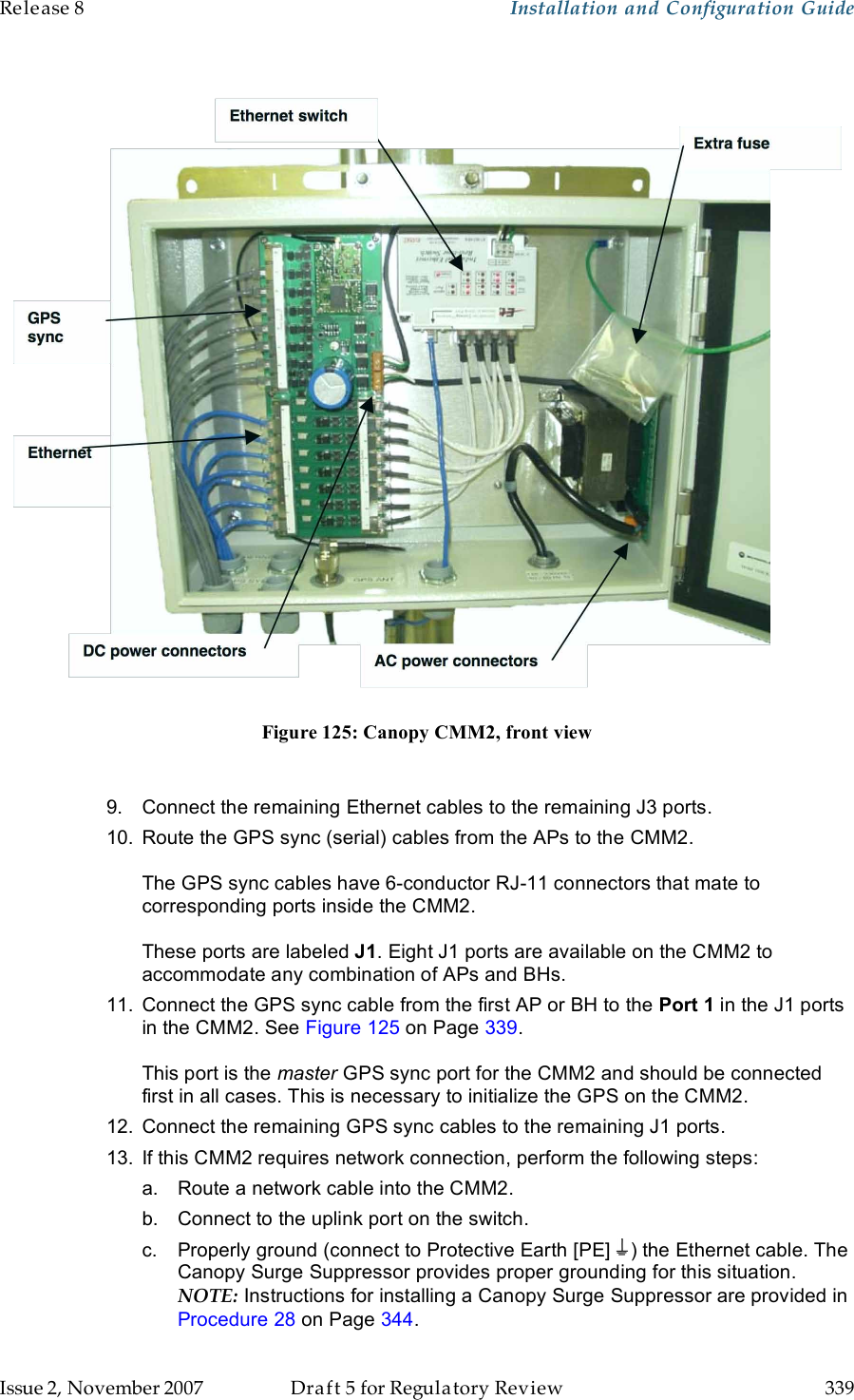 Release 8    Installation and Configuration Guide   Issue 2, November 2007  Draft 5 for Regulatory Review  339      Figure 125: Canopy CMM2, front view  9.  Connect the remaining Ethernet cables to the remaining J3 ports.  10.  Route the GPS sync (serial) cables from the APs to the CMM2.  The GPS sync cables have 6-conductor RJ-11 connectors that mate to corresponding ports inside the CMM2.   These ports are labeled J1. Eight J1 ports are available on the CMM2 to accommodate any combination of APs and BHs. 11.  Connect the GPS sync cable from the first AP or BH to the Port 1 in the J1 ports in the CMM2. See Figure 125 on Page 339.  This port is the master GPS sync port for the CMM2 and should be connected first in all cases. This is necessary to initialize the GPS on the CMM2. 12.  Connect the remaining GPS sync cables to the remaining J1 ports.  13.  If this CMM2 requires network connection, perform the following steps: a.  Route a network cable into the CMM2. b.  Connect to the uplink port on the switch. c.  Properly ground (connect to Protective Earth [PE]  ) the Ethernet cable. The Canopy Surge Suppressor provides proper grounding for this situation. NOTE: Instructions for installing a Canopy Surge Suppressor are provided in Procedure 28 on Page 344. 