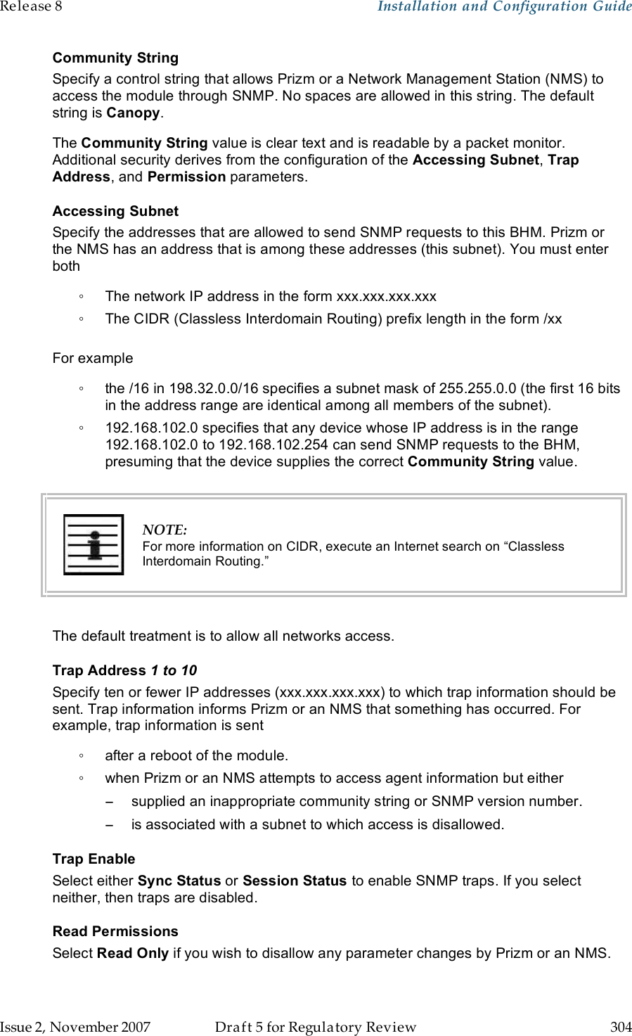 Release 8    Installation and Configuration Guide   Issue 2, November 2007  Draft 5 for Regulatory Review  304     Community String Specify a control string that allows Prizm or a Network Management Station (NMS) to access the module through SNMP. No spaces are allowed in this string. The default string is Canopy.  The Community String value is clear text and is readable by a packet monitor. Additional security derives from the configuration of the Accessing Subnet, Trap Address, and Permission parameters. Accessing Subnet Specify the addresses that are allowed to send SNMP requests to this BHM. Prizm or the NMS has an address that is among these addresses (this subnet). You must enter both ◦  The network IP address in the form xxx.xxx.xxx.xxx ◦  The CIDR (Classless Interdomain Routing) prefix length in the form /xx   For example ◦  the /16 in 198.32.0.0/16 specifies a subnet mask of 255.255.0.0 (the first 16 bits in the address range are identical among all members of the subnet).  ◦  192.168.102.0 specifies that any device whose IP address is in the range 192.168.102.0 to 192.168.102.254 can send SNMP requests to the BHM, presuming that the device supplies the correct Community String value.    NOTE: For more information on CIDR, execute an Internet search on “Classless Interdomain Routing.”  The default treatment is to allow all networks access. Trap Address 1 to 10 Specify ten or fewer IP addresses (xxx.xxx.xxx.xxx) to which trap information should be sent. Trap information informs Prizm or an NMS that something has occurred. For example, trap information is sent ◦  after a reboot of the module. ◦  when Prizm or an NMS attempts to access agent information but either −  supplied an inappropriate community string or SNMP version number. −  is associated with a subnet to which access is disallowed. Trap Enable Select either Sync Status or Session Status to enable SNMP traps. If you select neither, then traps are disabled. Read Permissions Select Read Only if you wish to disallow any parameter changes by Prizm or an NMS. 