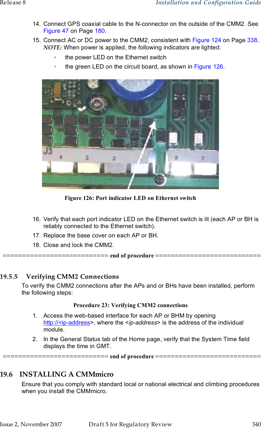 Release 8    Installation and Configuration Guide   Issue 2, November 2007  Draft 5 for Regulatory Review  340     14.  Connect GPS coaxial cable to the N-connector on the outside of the CMM2. See Figure 47 on Page 180. 15.  Connect AC or DC power to the CMM2, consistent with Figure 124 on Page 338. NOTE: When power is applied, the following indicators are lighted: ◦  the power LED on the Ethernet switch ◦  the green LED on the circuit board, as shown in Figure 126.   Figure 126: Port indicator LED on Ethernet switch  16.  Verify that each port indicator LED on the Ethernet switch is lit (each AP or BH is reliably connected to the Ethernet switch). 17.  Replace the base cover on each AP or BH. 18.  Close and lock the CMM2. =========================== end of procedure ===========================  19.5.5 Verifying CMM2 Connections To verify the CMM2 connections after the APs and or BHs have been installed, perform the following steps: Procedure 23: Verifying CMM2 connections 1.  Access the web-based interface for each AP or BHM by opening http://&lt;ip-address&gt;, where the &lt;ip-address&gt; is the address of the individual module. 2.  In the General Status tab of the Home page, verify that the System Time field displays the time in GMT. =========================== end of procedure =========================== 19.6 INSTALLING A CMMmicro Ensure that you comply with standard local or national electrical and climbing procedures when you install the CMMmicro. 