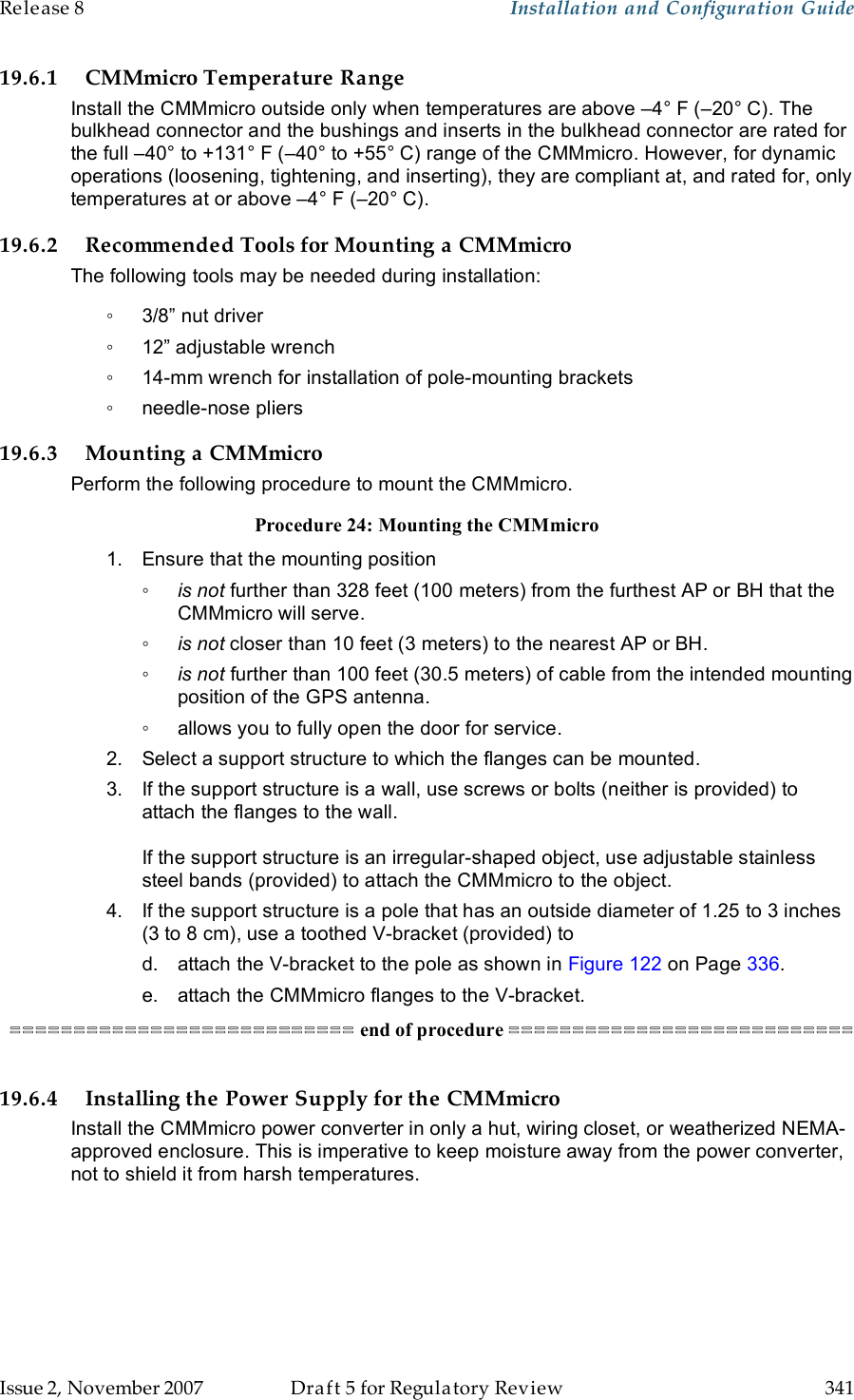 Release 8    Installation and Configuration Guide   Issue 2, November 2007  Draft 5 for Regulatory Review  341     19.6.1 CMMmicro Temperature Range Install the CMMmicro outside only when temperatures are above –4° F (–20° C). The bulkhead connector and the bushings and inserts in the bulkhead connector are rated for the full –40° to +131° F (–40° to +55° C) range of the CMMmicro. However, for dynamic operations (loosening, tightening, and inserting), they are compliant at, and rated for, only temperatures at or above –4° F (–20° C). 19.6.2 Recommended Tools for Mounting a CMMmicro The following tools may be needed during installation: ◦  3/8” nut driver ◦  12” adjustable wrench ◦  14-mm wrench for installation of pole-mounting brackets ◦  needle-nose pliers 19.6.3 Mounting a CMMmicro Perform the following procedure to mount the CMMmicro. Procedure 24: Mounting the CMMmicro 1.  Ensure that the mounting position ◦ is not further than 328 feet (100 meters) from the furthest AP or BH that the CMMmicro will serve. ◦ is not closer than 10 feet (3 meters) to the nearest AP or BH. ◦ is not further than 100 feet (30.5 meters) of cable from the intended mounting position of the GPS antenna. ◦  allows you to fully open the door for service. 2.  Select a support structure to which the flanges can be mounted. 3.  If the support structure is a wall, use screws or bolts (neither is provided) to attach the flanges to the wall.  If the support structure is an irregular-shaped object, use adjustable stainless steel bands (provided) to attach the CMMmicro to the object. 4.  If the support structure is a pole that has an outside diameter of 1.25 to 3 inches (3 to 8 cm), use a toothed V-bracket (provided) to d.  attach the V-bracket to the pole as shown in Figure 122 on Page 336. e.  attach the CMMmicro flanges to the V-bracket. =========================== end of procedure ===========================  19.6.4 Installing the Power Supply for the CMMmicro Install the CMMmicro power converter in only a hut, wiring closet, or weatherized NEMA-approved enclosure. This is imperative to keep moisture away from the power converter, not to shield it from harsh temperatures. 