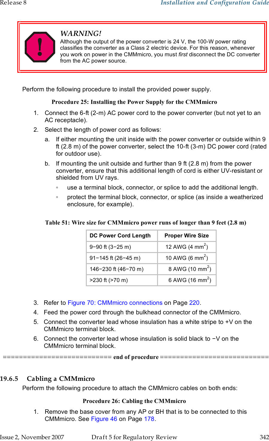 Release 8    Installation and Configuration Guide   Issue 2, November 2007  Draft 5 for Regulatory Review  342      WARNING! Although the output of the power converter is 24 V, the 100-W power rating classifies the converter as a Class 2 electric device. For this reason, whenever you work on power in the CMMmicro, you must first disconnect the DC converter from the AC power source.  Perform the following procedure to install the provided power supply. Procedure 25: Installing the Power Supply for the CMMmicro 1.  Connect the 6-ft (2-m) AC power cord to the power converter (but not yet to an AC receptacle). 2.  Select the length of power cord as follows: a.  If either mounting the unit inside with the power converter or outside within 9 ft (2.8 m) of the power converter, select the 10-ft (3-m) DC power cord (rated for outdoor use). b.  If mounting the unit outside and further than 9 ft (2.8 m) from the power converter, ensure that this additional length of cord is either UV-resistant or shielded from UV rays. ◦  use a terminal block, connector, or splice to add the additional length. ◦  protect the terminal block, connector, or splice (as inside a weatherized enclosure, for example).  Table 51: Wire size for CMMmicro power runs of longer than 9 feet (2.8 m) DC Power Cord Length Proper Wire Size 9−90 ft (3−25 m) 12 AWG (4 mm2) 91−145 ft (26−45 m) 10 AWG (6 mm2) 146−230 ft (46−70 m)     8 AWG (10 mm2) &gt;230 ft (&gt;70 m)     6 AWG (16 mm2)         3.   Refer to Figure 70: CMMmicro connections on Page 220. 4.   Feed the power cord through the bulkhead connector of the CMMmicro. 5.   Connect the converter lead whose insulation has a white stripe to +V on the         CMMmicro terminal block. 6.   Connect the converter lead whose insulation is solid black to −V on the          CMMmicro terminal block. =========================== end of procedure ===========================  19.6.5 Cabling a CMMmicro Perform the following procedure to attach the CMMmicro cables on both ends: Procedure 26: Cabling the CMMmicro 1.  Remove the base cover from any AP or BH that is to be connected to this CMMmicro. See Figure 46 on Page 178. 