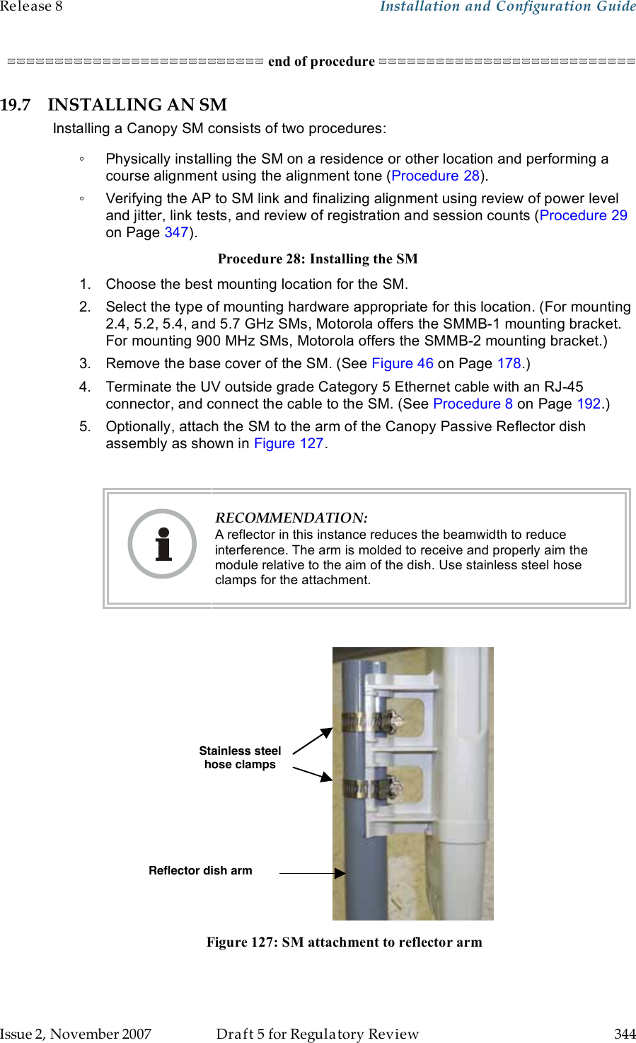 Release 8    Installation and Configuration Guide   Issue 2, November 2007  Draft 5 for Regulatory Review  344     =========================== end of procedure =========================== 19.7 INSTALLING AN SM Installing a Canopy SM consists of two procedures: ◦  Physically installing the SM on a residence or other location and performing a course alignment using the alignment tone (Procedure 28). ◦  Verifying the AP to SM link and finalizing alignment using review of power level and jitter, link tests, and review of registration and session counts (Procedure 29 on Page 347). Procedure 28: Installing the SM 1.  Choose the best mounting location for the SM. 2.  Select the type of mounting hardware appropriate for this location. (For mounting 2.4, 5.2, 5.4, and 5.7 GHz SMs, Motorola offers the SMMB-1 mounting bracket. For mounting 900 MHz SMs, Motorola offers the SMMB-2 mounting bracket.) 3.  Remove the base cover of the SM. (See Figure 46 on Page 178.) 4.  Terminate the UV outside grade Category 5 Ethernet cable with an RJ-45 connector, and connect the cable to the SM. (See Procedure 8 on Page 192.) 5.  Optionally, attach the SM to the arm of the Canopy Passive Reflector dish assembly as shown in Figure 127.   RECOMMENDATION: A reflector in this instance reduces the beamwidth to reduce interference. The arm is molded to receive and properly aim the module relative to the aim of the dish. Use stainless steel hose clamps for the attachment.   Stainless steel hose clamps Reflector dish arm  Figure 127: SM attachment to reflector arm  