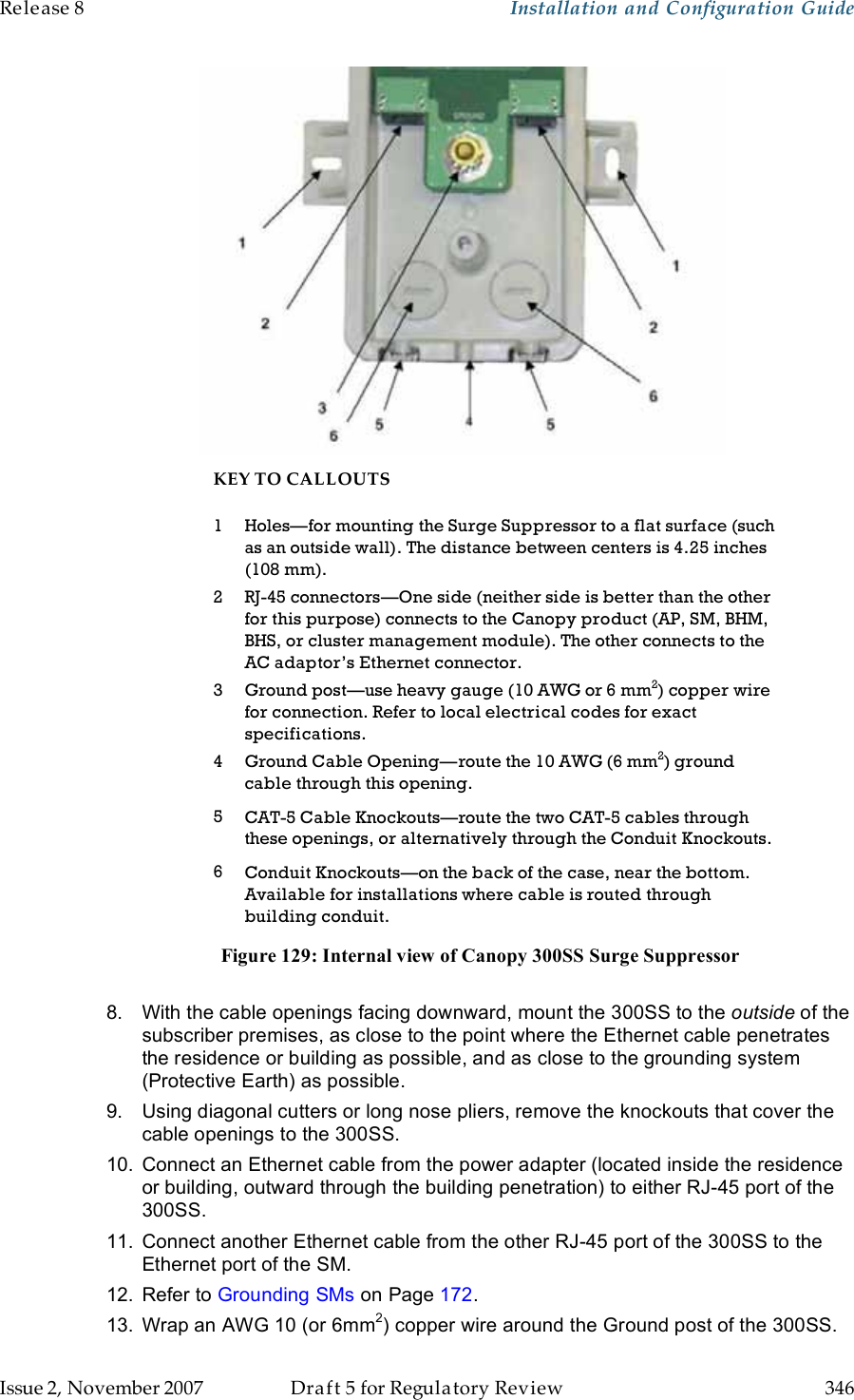 Release 8    Installation and Configuration Guide   Issue 2, November 2007  Draft 5 for Regulatory Review  346      KEY TO CALLOUTS 1 Holes—for mounting the Surge Suppressor to a flat surface (such as an outside wall). The distance between centers is 4.25 inches (108 mm). 2 RJ-45 connectors—One side (neither side is better than the other for this purpose) connects to the Canopy product (AP, SM, BHM, BHS, or cluster management module). The other connects to the AC adaptor’s Ethernet connector. 3 Ground post—use heavy gauge (10 AWG or 6 mm2) copper wire for connection. Refer to local electrical codes for exact specifications. 4 Ground Cable Opening—route the 10 AWG (6 mm2) ground cable through this opening. 5 CAT-5 Cable Knockouts—route the two CAT-5 cables through these openings, or alternatively through the Conduit Knockouts. 6 Conduit Knockouts—on the back of the case, near the bottom. Available for installations where cable is routed through building conduit. Figure 129: Internal view of Canopy 300SS Surge Suppressor  8.  With the cable openings facing downward, mount the 300SS to the outside of the subscriber premises, as close to the point where the Ethernet cable penetrates the residence or building as possible, and as close to the grounding system  (Protective Earth) as possible. 9.  Using diagonal cutters or long nose pliers, remove the knockouts that cover the cable openings to the 300SS. 10.  Connect an Ethernet cable from the power adapter (located inside the residence or building, outward through the building penetration) to either RJ-45 port of the 300SS. 11.  Connect another Ethernet cable from the other RJ-45 port of the 300SS to the Ethernet port of the SM. 12.  Refer to Grounding SMs on Page 172. 13.  Wrap an AWG 10 (or 6mm2) copper wire around the Ground post of the 300SS. 