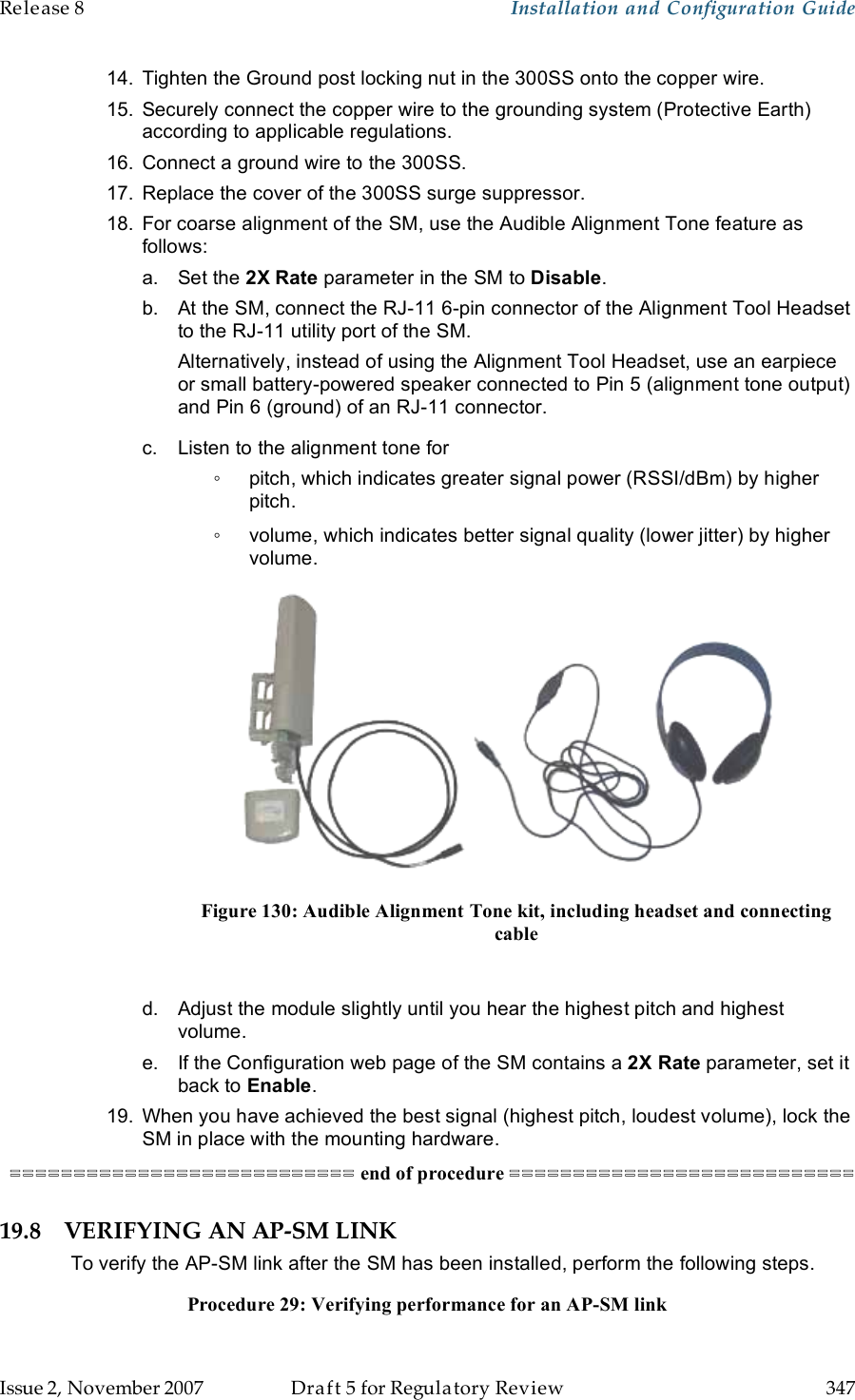 Release 8    Installation and Configuration Guide   Issue 2, November 2007  Draft 5 for Regulatory Review  347     14.  Tighten the Ground post locking nut in the 300SS onto the copper wire. 15.  Securely connect the copper wire to the grounding system (Protective Earth) according to applicable regulations. 16.  Connect a ground wire to the 300SS. 17.  Replace the cover of the 300SS surge suppressor. 18.  For coarse alignment of the SM, use the Audible Alignment Tone feature as follows: a.  Set the 2X Rate parameter in the SM to Disable. b.  At the SM, connect the RJ-11 6-pin connector of the Alignment Tool Headset to the RJ-11 utility port of the SM. Alternatively, instead of using the Alignment Tool Headset, use an earpiece or small battery-powered speaker connected to Pin 5 (alignment tone output) and Pin 6 (ground) of an RJ-11 connector. c.  Listen to the alignment tone for ◦  pitch, which indicates greater signal power (RSSI/dBm) by higher pitch. ◦  volume, which indicates better signal quality (lower jitter) by higher volume.  Figure 130: Audible Alignment Tone kit, including headset and connecting cable  d.  Adjust the module slightly until you hear the highest pitch and highest volume. e.  If the Configuration web page of the SM contains a 2X Rate parameter, set it back to Enable. 19.  When you have achieved the best signal (highest pitch, loudest volume), lock the SM in place with the mounting hardware. =========================== end of procedure =========================== 19.8 VERIFYING AN AP-SM LINK To verify the AP-SM link after the SM has been installed, perform the following steps. Procedure 29: Verifying performance for an AP-SM link 