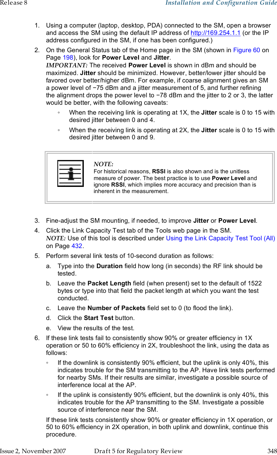 Release 8    Installation and Configuration Guide   Issue 2, November 2007  Draft 5 for Regulatory Review  348     1.  Using a computer (laptop, desktop, PDA) connected to the SM, open a browser and access the SM using the default IP address of http://169.254.1.1 (or the IP address configured in the SM, if one has been configured.) 2.  On the General Status tab of the Home page in the SM (shown in Figure 60 on Page 198), look for Power Level and Jitter.  IMPORTANT: The received Power Level is shown in dBm and should be maximized. Jitter should be minimized. However, better/lower jitter should be favored over better/higher dBm. For example, if coarse alignment gives an SM a power level of −75 dBm and a jitter measurement of 5, and further refining the alignment drops the power level to −78 dBm and the jitter to 2 or 3, the latter would be better, with the following caveats: ◦  When the receiving link is operating at 1X, the Jitter scale is 0 to 15 with desired jitter between 0 and 4.  ◦  When the receiving link is operating at 2X, the Jitter scale is 0 to 15 with desired jitter between 0 and 9.   NOTE: For historical reasons, RSSI is also shown and is the unitless measure of power. The best practice is to use Power Level and ignore RSSI, which implies more accuracy and precision than is inherent in the measurement.  3.  Fine-adjust the SM mounting, if needed, to improve Jitter or Power Level. 4.  Click the Link Capacity Test tab of the Tools web page in the SM. NOTE: Use of this tool is described under Using the Link Capacity Test Tool (All) on Page 432. 5.  Perform several link tests of 10-second duration as follows: a.  Type into the Duration field how long (in seconds) the RF link should be tested. b.  Leave the Packet Length field (when present) set to the default of 1522 bytes or type into that field the packet length at which you want the test conducted. c.  Leave the Number of Packets field set to 0 (to flood the link). d.  Click the Start Test button. e.  View the results of the test. 6.  If these link tests fail to consistently show 90% or greater efficiency in 1X operation or 50 to 60% efficiency in 2X, troubleshoot the link, using the data as follows: ◦  If the downlink is consistently 90% efficient, but the uplink is only 40%, this indicates trouble for the SM transmitting to the AP. Have link tests performed for nearby SMs. If their results are similar, investigate a possible source of interference local at the AP. ◦  If the uplink is consistently 90% efficient, but the downlink is only 40%, this indicates trouble for the AP transmitting to the SM. Investigate a possible source of interference near the SM. If these link tests consistently show 90% or greater efficiency in 1X operation, or 50 to 60% efficiency in 2X operation, in both uplink and downlink, continue this procedure. 