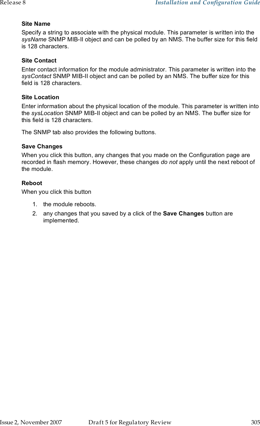 Release 8    Installation and Configuration Guide   Issue 2, November 2007  Draft 5 for Regulatory Review  305     Site Name Specify a string to associate with the physical module. This parameter is written into the sysName SNMP MIB-II object and can be polled by an NMS. The buffer size for this field is 128 characters.  Site Contact Enter contact information for the module administrator. This parameter is written into the sysContact SNMP MIB-II object and can be polled by an NMS. The buffer size for this field is 128 characters. Site Location Enter information about the physical location of the module. This parameter is written into the sysLocation SNMP MIB-II object and can be polled by an NMS. The buffer size for this field is 128 characters. The SNMP tab also provides the following buttons. Save Changes When you click this button, any changes that you made on the Configuration page are recorded in flash memory. However, these changes do not apply until the next reboot of the module. Reboot When you click this button 1.  the module reboots. 2.  any changes that you saved by a click of the Save Changes button are implemented. 