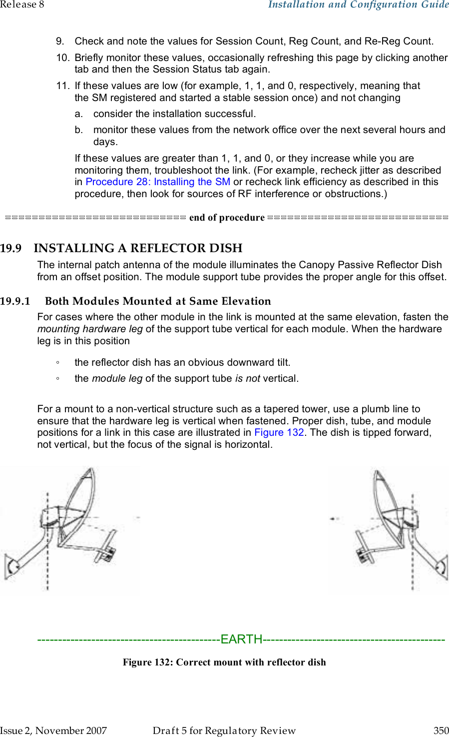 Release 8    Installation and Configuration Guide   Issue 2, November 2007  Draft 5 for Regulatory Review  350     9.  Check and note the values for Session Count, Reg Count, and Re-Reg Count.  10.  Briefly monitor these values, occasionally refreshing this page by clicking another tab and then the Session Status tab again. 11.  If these values are low (for example, 1, 1, and 0, respectively, meaning that the SM registered and started a stable session once) and not changing a.  consider the installation successful. b.  monitor these values from the network office over the next several hours and days. If these values are greater than 1, 1, and 0, or they increase while you are monitoring them, troubleshoot the link. (For example, recheck jitter as described in Procedure 28: Installing the SM or recheck link efficiency as described in this procedure, then look for sources of RF interference or obstructions.) =========================== end of procedure =========================== 19.9 INSTALLING A REFLECTOR DISH The internal patch antenna of the module illuminates the Canopy Passive Reflector Dish from an offset position. The module support tube provides the proper angle for this offset. 19.9.1 Both Modules Mounted at Same Elevation For cases where the other module in the link is mounted at the same elevation, fasten the mounting hardware leg of the support tube vertical for each module. When the hardware leg is in this position ◦  the reflector dish has an obvious downward tilt. ◦  the module leg of the support tube is not vertical.  For a mount to a non-vertical structure such as a tapered tower, use a plumb line to ensure that the hardware leg is vertical when fastened. Proper dish, tube, and module positions for a link in this case are illustrated in Figure 132. The dish is tipped forward, not vertical, but the focus of the signal is horizontal.     --------------------------------------------EARTH-------------------------------------------- Figure 132: Correct mount with reflector dish  