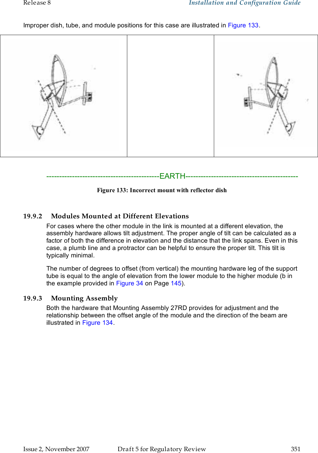 Release 8    Installation and Configuration Guide   Issue 2, November 2007  Draft 5 for Regulatory Review  351     Improper dish, tube, and module positions for this case are illustrated in Figure 133.      --------------------------------------------EARTH-------------------------------------------- Figure 133: Incorrect mount with reflector dish  19.9.2 Modules Mounted at Different Elevations For cases where the other module in the link is mounted at a different elevation, the assembly hardware allows tilt adjustment. The proper angle of tilt can be calculated as a factor of both the difference in elevation and the distance that the link spans. Even in this case, a plumb line and a protractor can be helpful to ensure the proper tilt. This tilt is typically minimal. The number of degrees to offset (from vertical) the mounting hardware leg of the support tube is equal to the angle of elevation from the lower module to the higher module (b in the example provided in Figure 34 on Page 145). 19.9.3 Mounting Assembly Both the hardware that Mounting Assembly 27RD provides for adjustment and the relationship between the offset angle of the module and the direction of the beam are illustrated in Figure 134.  