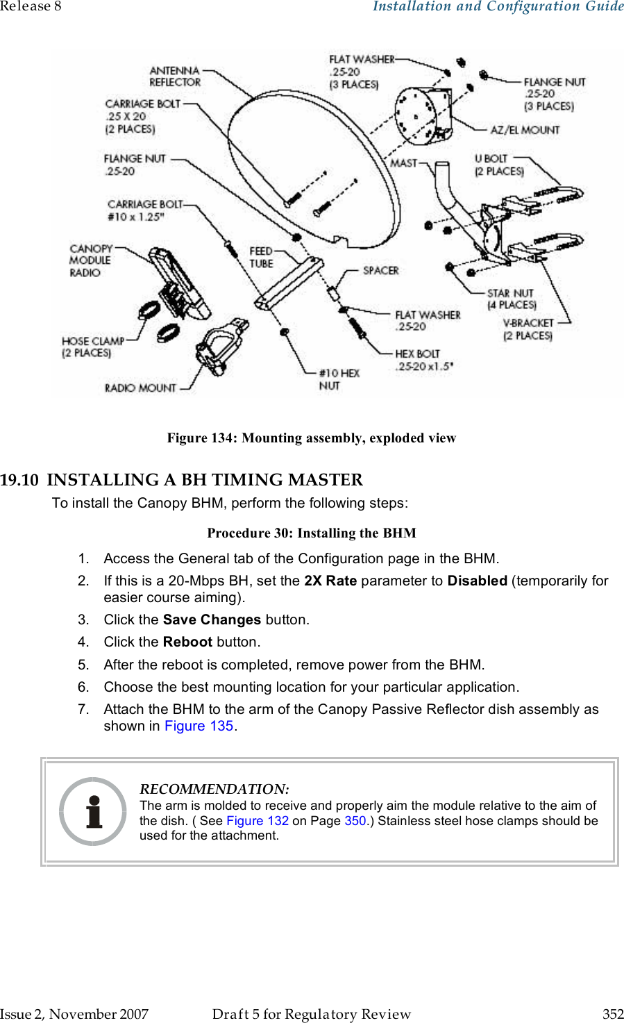 Release 8    Installation and Configuration Guide   Issue 2, November 2007  Draft 5 for Regulatory Review  352       Figure 134: Mounting assembly, exploded view 19.10 INSTALLING A BH TIMING MASTER To install the Canopy BHM, perform the following steps: Procedure 30: Installing the BHM 1.  Access the General tab of the Configuration page in the BHM. 2.  If this is a 20-Mbps BH, set the 2X Rate parameter to Disabled (temporarily for easier course aiming). 3.  Click the Save Changes button. 4.  Click the Reboot button. 5.  After the reboot is completed, remove power from the BHM. 6.  Choose the best mounting location for your particular application. 7.  Attach the BHM to the arm of the Canopy Passive Reflector dish assembly as shown in Figure 135.    RECOMMENDATION: The arm is molded to receive and properly aim the module relative to the aim of the dish. ( See Figure 132 on Page 350.) Stainless steel hose clamps should be used for the attachment.  