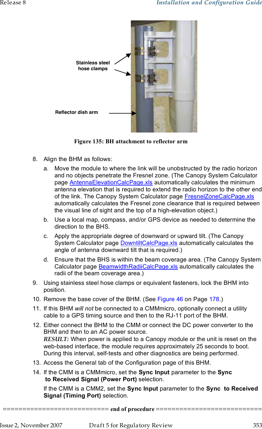 Release 8    Installation and Configuration Guide   Issue 2, November 2007  Draft 5 for Regulatory Review  353      Stainless steel hose clamps Reflector dish arm  Figure 135: BH attachment to reflector arm  8.  Align the BHM as follows: a.  Move the module to where the link will be unobstructed by the radio horizon and no objects penetrate the Fresnel zone. (The Canopy System Calculator page AntennaElevationCalcPage.xls automatically calculates the minimum antenna elevation that is required to extend the radio horizon to the other end of the link. The Canopy System Calculator page FresnelZoneCalcPage.xls automatically calculates the Fresnel zone clearance that is required between the visual line of sight and the top of a high-elevation object.) b.  Use a local map, compass, and/or GPS device as needed to determine the direction to the BHS. c.  Apply the appropriate degree of downward or upward tilt. (The Canopy System Calculator page DowntiltCalcPage.xls automatically calculates the angle of antenna downward tilt that is required.) d.  Ensure that the BHS is within the beam coverage area. (The Canopy System Calculator page BeamwidthRadiiCalcPage.xls automatically calculates the radii of the beam coverage area.) 9.  Using stainless steel hose clamps or equivalent fasteners, lock the BHM into position. 10.  Remove the base cover of the BHM. (See Figure 46 on Page 178.) 11.  If this BHM will not be connected to a CMMmicro, optionally connect a utility  cable to a GPS timing source and then to the RJ-11 port of the BHM. 12.  Either connect the BHM to the CMM or connect the DC power converter to the BHM and then to an AC power source. RESULT: When power is applied to a Canopy module or the unit is reset on the web-based interface, the module requires approximately 25 seconds to boot. During this interval, self-tests and other diagnostics are being performed. 13.  Access the General tab of the Configuration page of this BHM. 14.  If the CMM is a CMMmicro, set the Sync Input parameter to the Sync  to Received Signal (Power Port) selection. If the CMM is a CMM2, set the Sync Input parameter to the Sync  to Received Signal (Timing Port) selection. =========================== end of procedure =========================== 