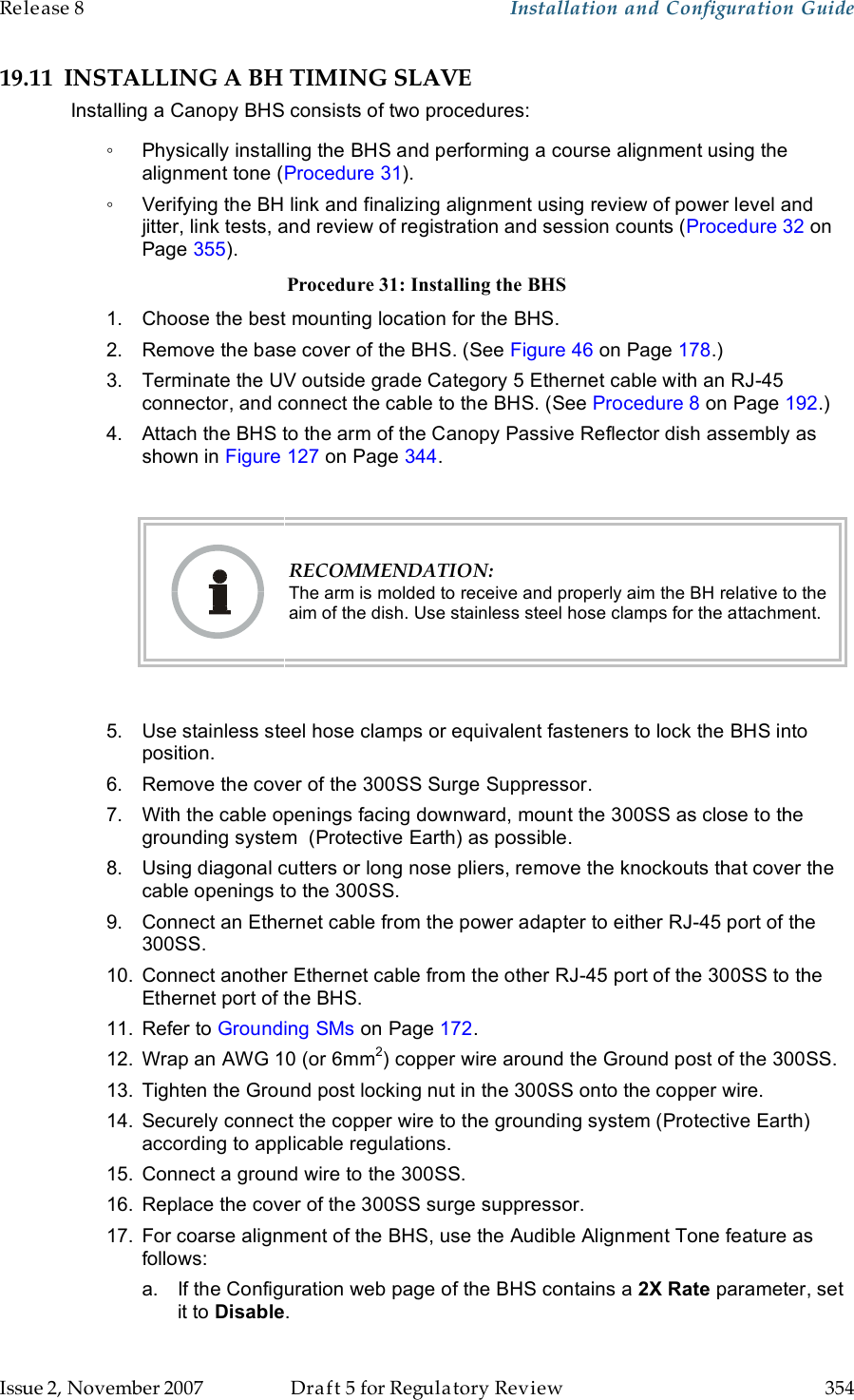 Release 8    Installation and Configuration Guide   Issue 2, November 2007  Draft 5 for Regulatory Review  354     19.11 INSTALLING A BH TIMING SLAVE Installing a Canopy BHS consists of two procedures: ◦  Physically installing the BHS and performing a course alignment using the alignment tone (Procedure 31). ◦  Verifying the BH link and finalizing alignment using review of power level and jitter, link tests, and review of registration and session counts (Procedure 32 on Page 355). Procedure 31: Installing the BHS 1.  Choose the best mounting location for the BHS. 2.  Remove the base cover of the BHS. (See Figure 46 on Page 178.) 3.  Terminate the UV outside grade Category 5 Ethernet cable with an RJ-45 connector, and connect the cable to the BHS. (See Procedure 8 on Page 192.) 4.  Attach the BHS to the arm of the Canopy Passive Reflector dish assembly as shown in Figure 127 on Page 344.   RECOMMENDATION: The arm is molded to receive and properly aim the BH relative to the aim of the dish. Use stainless steel hose clamps for the attachment.  5.  Use stainless steel hose clamps or equivalent fasteners to lock the BHS into position.  6.  Remove the cover of the 300SS Surge Suppressor. 7.  With the cable openings facing downward, mount the 300SS as close to the grounding system  (Protective Earth) as possible. 8.  Using diagonal cutters or long nose pliers, remove the knockouts that cover the cable openings to the 300SS. 9.  Connect an Ethernet cable from the power adapter to either RJ-45 port of the 300SS. 10.  Connect another Ethernet cable from the other RJ-45 port of the 300SS to the Ethernet port of the BHS. 11.  Refer to Grounding SMs on Page 172. 12.  Wrap an AWG 10 (or 6mm2) copper wire around the Ground post of the 300SS. 13.  Tighten the Ground post locking nut in the 300SS onto the copper wire. 14.  Securely connect the copper wire to the grounding system (Protective Earth) according to applicable regulations. 15.  Connect a ground wire to the 300SS. 16.  Replace the cover of the 300SS surge suppressor. 17.  For coarse alignment of the BHS, use the Audible Alignment Tone feature as follows: a.  If the Configuration web page of the BHS contains a 2X Rate parameter, set it to Disable. 