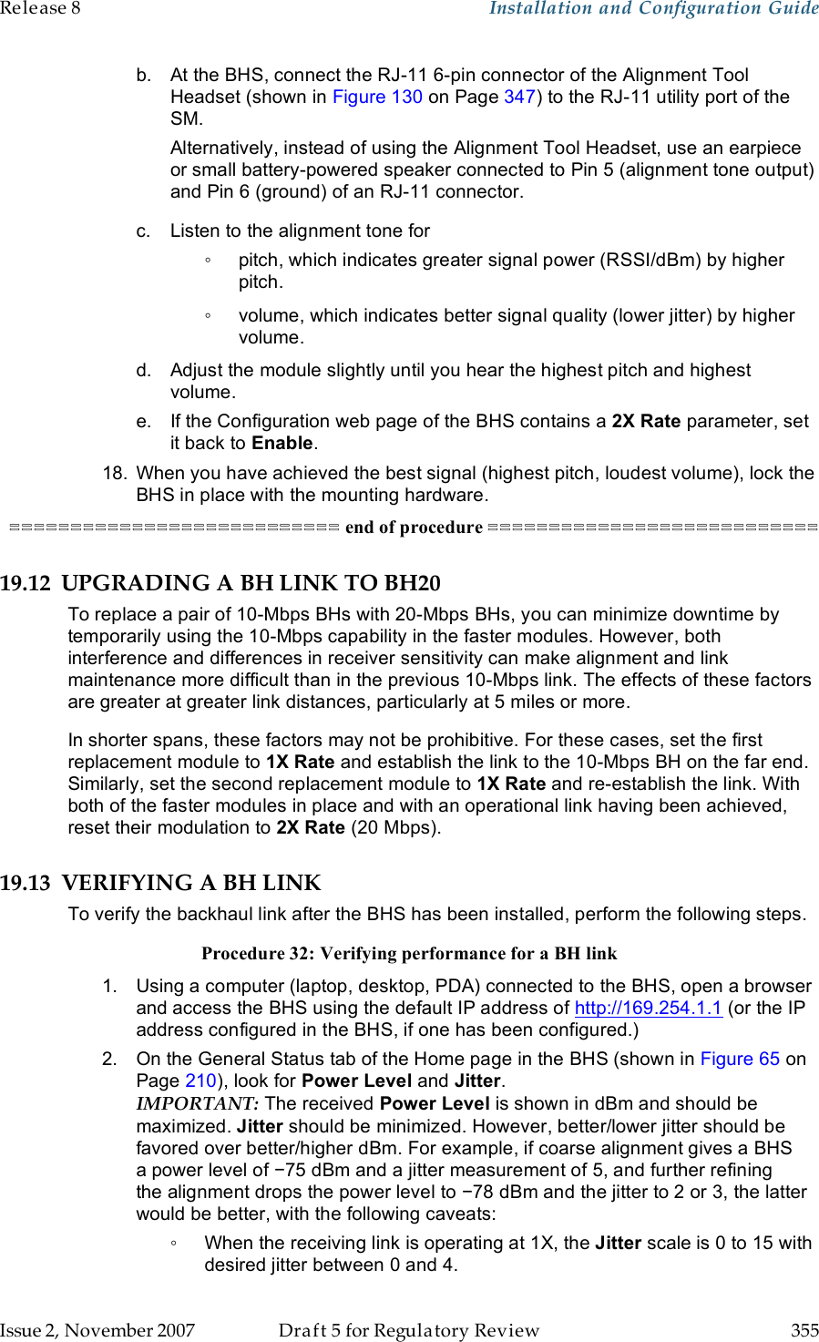 Release 8    Installation and Configuration Guide   Issue 2, November 2007  Draft 5 for Regulatory Review  355     b.  At the BHS, connect the RJ-11 6-pin connector of the Alignment Tool Headset (shown in Figure 130 on Page 347) to the RJ-11 utility port of the SM. Alternatively, instead of using the Alignment Tool Headset, use an earpiece or small battery-powered speaker connected to Pin 5 (alignment tone output) and Pin 6 (ground) of an RJ-11 connector. c.  Listen to the alignment tone for ◦  pitch, which indicates greater signal power (RSSI/dBm) by higher pitch. ◦  volume, which indicates better signal quality (lower jitter) by higher volume. d.  Adjust the module slightly until you hear the highest pitch and highest volume. e.  If the Configuration web page of the BHS contains a 2X Rate parameter, set it back to Enable. 18.  When you have achieved the best signal (highest pitch, loudest volume), lock the BHS in place with the mounting hardware. =========================== end of procedure =========================== 19.12 UPGRADING A BH LINK TO BH20 To replace a pair of 10-Mbps BHs with 20-Mbps BHs, you can minimize downtime by temporarily using the 10-Mbps capability in the faster modules. However, both interference and differences in receiver sensitivity can make alignment and link maintenance more difficult than in the previous 10-Mbps link. The effects of these factors are greater at greater link distances, particularly at 5 miles or more. In shorter spans, these factors may not be prohibitive. For these cases, set the first replacement module to 1X Rate and establish the link to the 10-Mbps BH on the far end. Similarly, set the second replacement module to 1X Rate and re-establish the link. With both of the faster modules in place and with an operational link having been achieved, reset their modulation to 2X Rate (20 Mbps).  19.13 VERIFYING A BH LINK To verify the backhaul link after the BHS has been installed, perform the following steps. Procedure 32: Verifying performance for a BH link 1.  Using a computer (laptop, desktop, PDA) connected to the BHS, open a browser and access the BHS using the default IP address of http://169.254.1.1 (or the IP address configured in the BHS, if one has been configured.) 2.  On the General Status tab of the Home page in the BHS (shown in Figure 65 on Page 210), look for Power Level and Jitter.  IMPORTANT: The received Power Level is shown in dBm and should be maximized. Jitter should be minimized. However, better/lower jitter should be favored over better/higher dBm. For example, if coarse alignment gives a BHS a power level of −75 dBm and a jitter measurement of 5, and further refining the alignment drops the power level to −78 dBm and the jitter to 2 or 3, the latter would be better, with the following caveats: ◦  When the receiving link is operating at 1X, the Jitter scale is 0 to 15 with desired jitter between 0 and 4.  