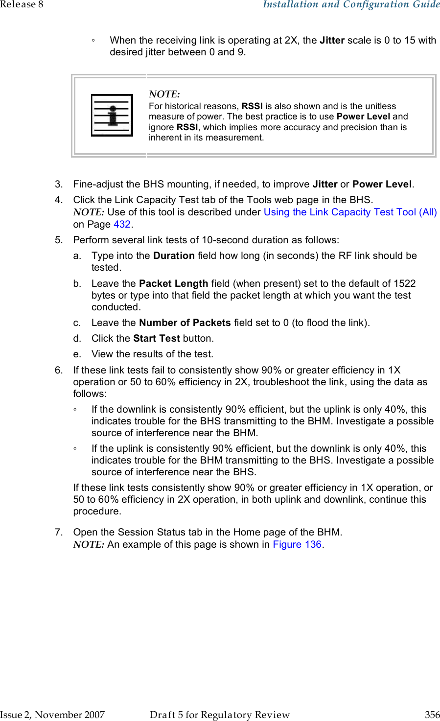 Release 8    Installation and Configuration Guide   Issue 2, November 2007  Draft 5 for Regulatory Review  356     ◦  When the receiving link is operating at 2X, the Jitter scale is 0 to 15 with desired jitter between 0 and 9.   NOTE: For historical reasons, RSSI is also shown and is the unitless measure of power. The best practice is to use Power Level and ignore RSSI, which implies more accuracy and precision than is inherent in its measurement.  3.  Fine-adjust the BHS mounting, if needed, to improve Jitter or Power Level. 4.  Click the Link Capacity Test tab of the Tools web page in the BHS. NOTE: Use of this tool is described under Using the Link Capacity Test Tool (All) on Page 432. 5.  Perform several link tests of 10-second duration as follows: a.  Type into the Duration field how long (in seconds) the RF link should be tested. b.  Leave the Packet Length field (when present) set to the default of 1522 bytes or type into that field the packet length at which you want the test conducted. c.  Leave the Number of Packets field set to 0 (to flood the link). d.  Click the Start Test button. e.  View the results of the test. 6.  If these link tests fail to consistently show 90% or greater efficiency in 1X operation or 50 to 60% efficiency in 2X, troubleshoot the link, using the data as follows: ◦  If the downlink is consistently 90% efficient, but the uplink is only 40%, this indicates trouble for the BHS transmitting to the BHM. Investigate a possible source of interference near the BHM. ◦  If the uplink is consistently 90% efficient, but the downlink is only 40%, this indicates trouble for the BHM transmitting to the BHS. Investigate a possible source of interference near the BHS. If these link tests consistently show 90% or greater efficiency in 1X operation, or 50 to 60% efficiency in 2X operation, in both uplink and downlink, continue this procedure. 7.  Open the Session Status tab in the Home page of the BHM. NOTE: An example of this page is shown in Figure 136.  