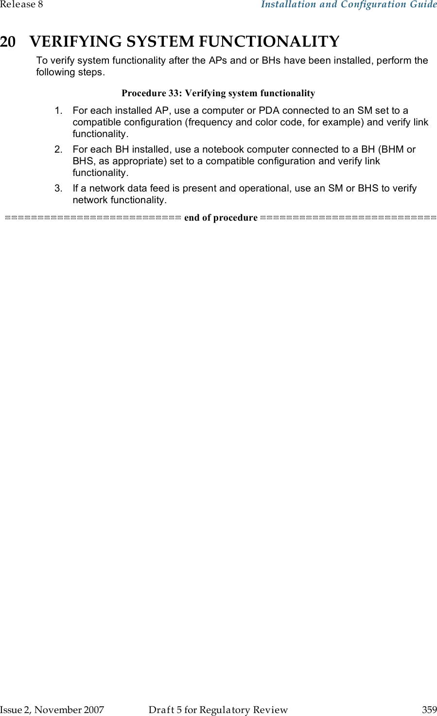 Release 8    Installation and Configuration Guide   Issue 2, November 2007  Draft 5 for Regulatory Review  359     20 VERIFYING SYSTEM FUNCTIONALITY To verify system functionality after the APs and or BHs have been installed, perform the following steps. Procedure 33: Verifying system functionality 1.  For each installed AP, use a computer or PDA connected to an SM set to a compatible configuration (frequency and color code, for example) and verify link functionality. 2.  For each BH installed, use a notebook computer connected to a BH (BHM or BHS, as appropriate) set to a compatible configuration and verify link functionality. 3.  If a network data feed is present and operational, use an SM or BHS to verify network functionality. =========================== end of procedure =========================== 