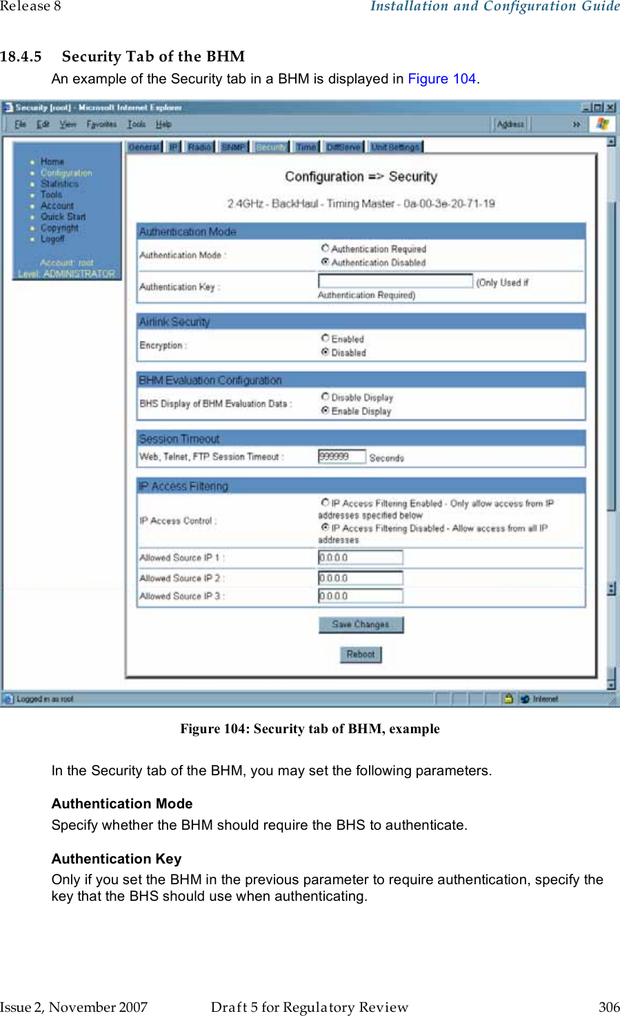 Release 8    Installation and Configuration Guide   Issue 2, November 2007  Draft 5 for Regulatory Review  306     18.4.5 Security Tab of the BHM An example of the Security tab in a BHM is displayed in Figure 104.  Figure 104: Security tab of BHM, example  In the Security tab of the BHM, you may set the following parameters. Authentication Mode Specify whether the BHM should require the BHS to authenticate. Authentication Key Only if you set the BHM in the previous parameter to require authentication, specify the key that the BHS should use when authenticating.  