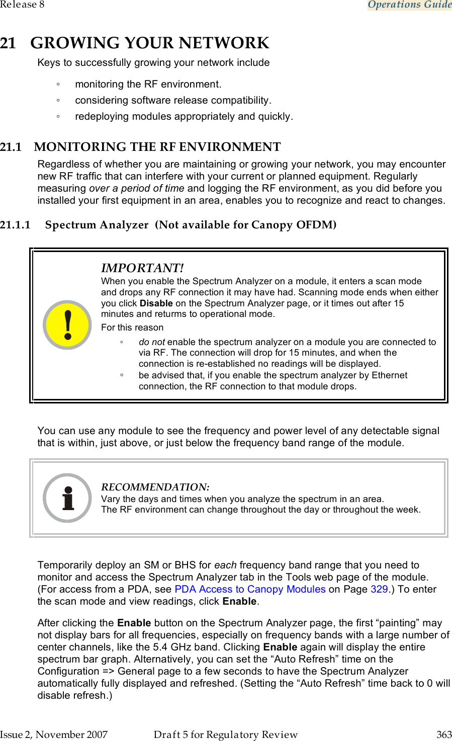 Release 8    Operations Guide   Issue 2, November 2007  Draft 5 for Regulatory Review  363     21 GROWING YOUR NETWORK Keys to successfully growing your network include ◦  monitoring the RF environment. ◦  considering software release compatibility. ◦  redeploying modules appropriately and quickly. 21.1 MONITORING THE RF ENVIRONMENT Regardless of whether you are maintaining or growing your network, you may encounter new RF traffic that can interfere with your current or planned equipment. Regularly measuring over a period of time and logging the RF environment, as you did before you installed your first equipment in an area, enables you to recognize and react to changes. 21.1.1 Spectrum Analyzer  (Not available for Canopy OFDM)   IMPORTANT! When you enable the Spectrum Analyzer on a module, it enters a scan mode and drops any RF connection it may have had. Scanning mode ends when either you click Disable on the Spectrum Analyzer page, or it times out after 15 minutes and returms to operational mode. For this reason ◦ do not enable the spectrum analyzer on a module you are connected to via RF. The connection will drop for 15 minutes, and when the connection is re-established no readings will be displayed. ◦ be advised that, if you enable the spectrum analyzer by Ethernet connection, the RF connection to that module drops.  You can use any module to see the frequency and power level of any detectable signal that is within, just above, or just below the frequency band range of the module.   RECOMMENDATION: Vary the days and times when you analyze the spectrum in an area.  The RF environment can change throughout the day or throughout the week.  Temporarily deploy an SM or BHS for each frequency band range that you need to monitor and access the Spectrum Analyzer tab in the Tools web page of the module. (For access from a PDA, see PDA Access to Canopy Modules on Page 329.) To enter the scan mode and view readings, click Enable. After clicking the Enable button on the Spectrum Analyzer page, the first “painting” may not display bars for all frequencies, especially on frequency bands with a large number of center channels, like the 5.4 GHz band. Clicking Enable again will display the entire spectrum bar graph. Alternatively, you can set the “Auto Refresh” time on the Configuration =&gt; General page to a few seconds to have the Spectrum Analyzer automatically fully displayed and refreshed. (Setting the “Auto Refresh” time back to 0 will disable refresh.) 