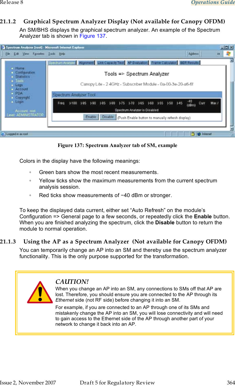 Release 8    Operations Guide   Issue 2, November 2007  Draft 5 for Regulatory Review  364     21.1.2 Graphical Spectrum Analyzer Display (Not available for Canopy OFDM) An SM/BHS displays the graphical spectrum analyzer. An example of the Spectrum Analyzer tab is shown in Figure 137.  Figure 137: Spectrum Analyzer tab of SM, example  Colors in the display have the following meanings: ◦  Green bars show the most recent measurements. ◦  Yellow ticks show the maximum measurements from the current spectrum analysis session. ◦  Red ticks show measurements of −40 dBm or stronger.  To keep the displayed data current, either set “Auto Refresh” on the module’s Configuration =&gt; General page to a few seconds, or repeatedly click the Enable button. When you are finished analyzing the spectrum, click the Disable button to return the module to normal operation. 21.1.3 Using the AP as a Spectrum Analyzer  (Not available for Canopy OFDM) You can temporarily change an AP into an SM and thereby use the spectrum analyzer functionality. This is the only purpose supported for the transformation.   CAUTION! When you change an AP into an SM, any connections to SMs off that AP are lost. Therefore, you should ensure you are connected to the AP through its Ethernet side (not RF side) before changing it into an SM. For example, if you are connected to an AP through one of its SMs and mistakenly change the AP into an SM, you will lose connectivity and will need to gain access to the Ethernet side of the AP through another part of your network to change it back into an AP.  