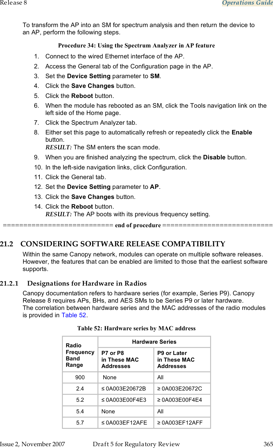 Release 8    Operations Guide   Issue 2, November 2007  Draft 5 for Regulatory Review  365     To transform the AP into an SM for spectrum analysis and then return the device to an AP, perform the following steps. Procedure 34: Using the Spectrum Analyzer in AP feature 1.  Connect to the wired Ethernet interface of the AP. 2.  Access the General tab of the Configuration page in the AP. 3.  Set the Device Setting parameter to SM. 4.  Click the Save Changes button. 5.  Click the Reboot button. 6.  When the module has rebooted as an SM, click the Tools navigation link on the left side of the Home page. 7.  Click the Spectrum Analyzer tab. 8.  Either set this page to automatically refresh or repeatedly click the Enable button. RESULT: The SM enters the scan mode.  9.  When you are finished analyzing the spectrum, click the Disable button. 10.  In the left-side navigation links, click Configuration. 11.  Click the General tab. 12.  Set the Device Setting parameter to AP. 13.  Click the Save Changes button. 14.  Click the Reboot button. RESULT: The AP boots with its previous frequency setting. =========================== end of procedure =========================== 21.2 CONSIDERING SOFTWARE RELEASE COMPATIBILITY Within the same Canopy network, modules can operate on multiple software releases. However, the features that can be enabled are limited to those that the earliest software supports. 21.2.1 Designations for Hardware in Radios Canopy documentation refers to hardware series (for example, Series P9). Canopy Release 8 requires APs, BHs, and AES SMs to be Series P9 or later hardware. The correlation between hardware series and the MAC addresses of the radio modules is provided in Table 52. Table 52: Hardware series by MAC address Hardware Series Radio Frequency Band Range P7 or P8  in These MAC Addresses P9 or Later  in These MAC Addresses 900  None All 2.4 ≤ 0A003E20672B ≥ 0A003E20672C 5.2 ≤ 0A003E00F4E3 ≥ 0A003E00F4E4 5.4 None All 5.7 ≤ 0A003EF12AFE ≥ 0A003EF12AFF 