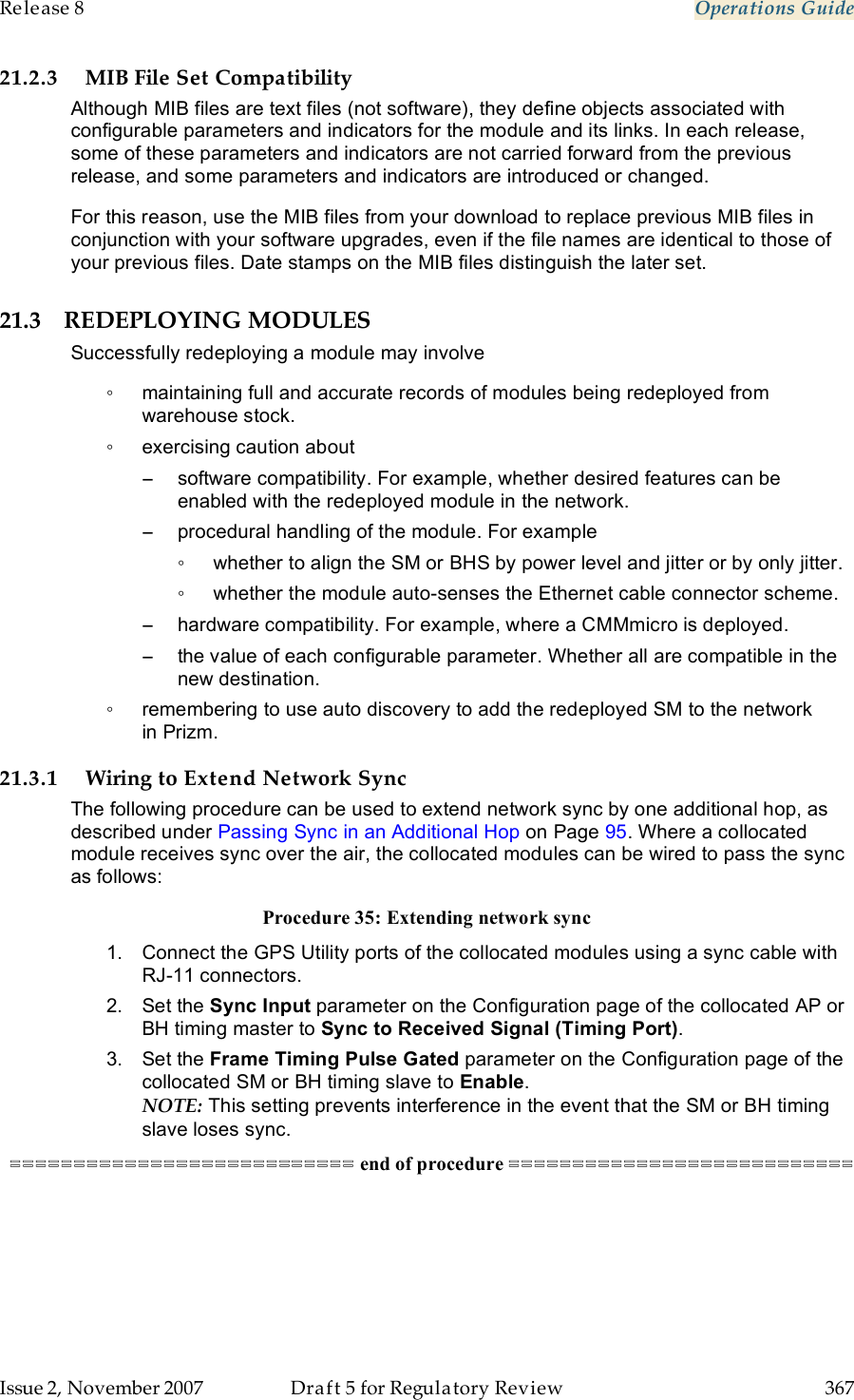 Release 8    Operations Guide   Issue 2, November 2007  Draft 5 for Regulatory Review  367     21.2.3 MIB File Set Compatibility Although MIB files are text files (not software), they define objects associated with configurable parameters and indicators for the module and its links. In each release, some of these parameters and indicators are not carried forward from the previous release, and some parameters and indicators are introduced or changed.  For this reason, use the MIB files from your download to replace previous MIB files in conjunction with your software upgrades, even if the file names are identical to those of your previous files. Date stamps on the MIB files distinguish the later set. 21.3 REDEPLOYING MODULES Successfully redeploying a module may involve ◦  maintaining full and accurate records of modules being redeployed from warehouse stock. ◦  exercising caution about −  software compatibility. For example, whether desired features can be enabled with the redeployed module in the network. −  procedural handling of the module. For example ◦  whether to align the SM or BHS by power level and jitter or by only jitter. ◦  whether the module auto-senses the Ethernet cable connector scheme. −  hardware compatibility. For example, where a CMMmicro is deployed. −  the value of each configurable parameter. Whether all are compatible in the new destination. ◦  remembering to use auto discovery to add the redeployed SM to the network in Prizm. 21.3.1 Wiring to Extend Network Sync The following procedure can be used to extend network sync by one additional hop, as described under Passing Sync in an Additional Hop on Page 95. Where a collocated module receives sync over the air, the collocated modules can be wired to pass the sync as follows: Procedure 35: Extending network sync 1.  Connect the GPS Utility ports of the collocated modules using a sync cable with RJ-11 connectors. 2.  Set the Sync Input parameter on the Configuration page of the collocated AP or BH timing master to Sync to Received Signal (Timing Port). 3.  Set the Frame Timing Pulse Gated parameter on the Configuration page of the collocated SM or BH timing slave to Enable. NOTE: This setting prevents interference in the event that the SM or BH timing slave loses sync. =========================== end of procedure =========================== 