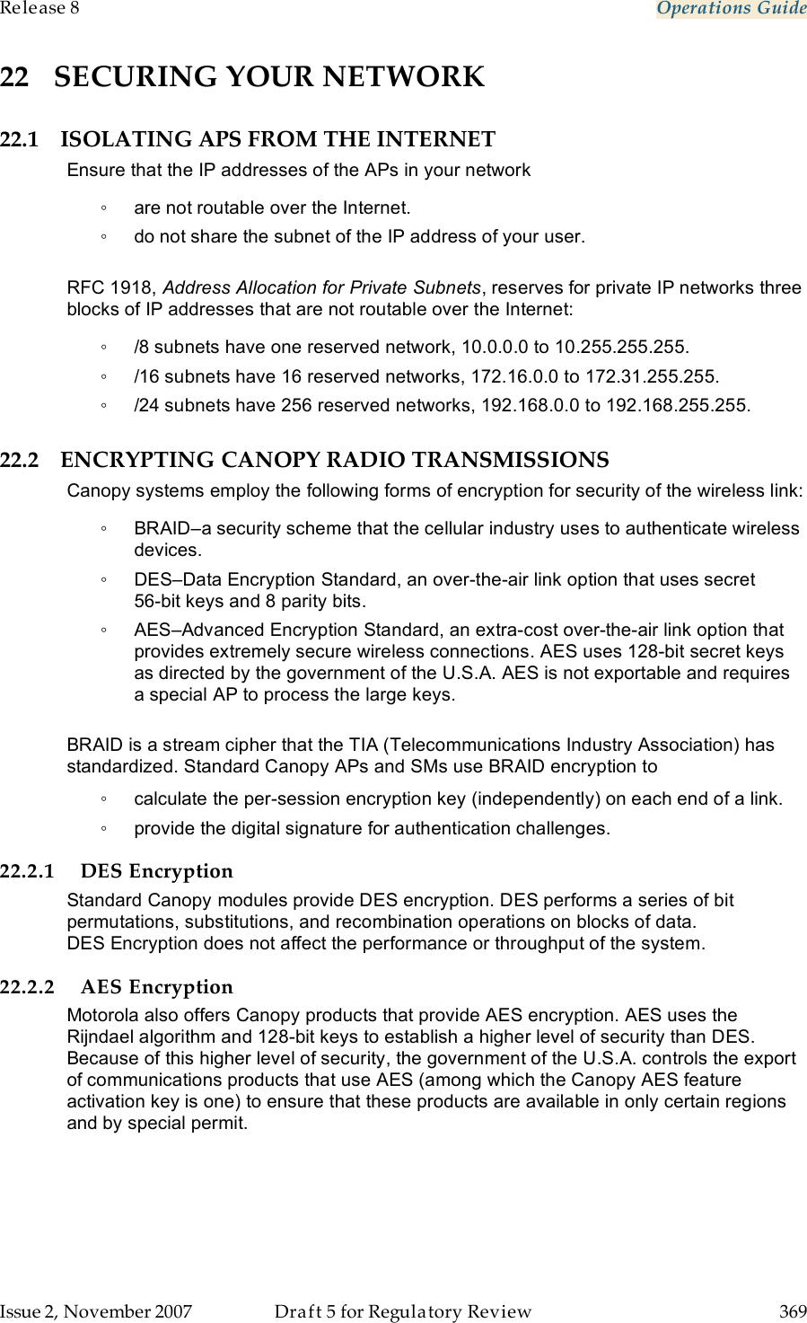 Release 8    Operations Guide   Issue 2, November 2007  Draft 5 for Regulatory Review  369     22 SECURING YOUR NETWORK 22.1 ISOLATING APS FROM THE INTERNET Ensure that the IP addresses of the APs in your network ◦  are not routable over the Internet. ◦  do not share the subnet of the IP address of your user.  RFC 1918, Address Allocation for Private Subnets, reserves for private IP networks three blocks of IP addresses that are not routable over the Internet: ◦  /8 subnets have one reserved network, 10.0.0.0 to 10.255.255.255. ◦  /16 subnets have 16 reserved networks, 172.16.0.0 to 172.31.255.255. ◦  /24 subnets have 256 reserved networks, 192.168.0.0 to 192.168.255.255. 22.2 ENCRYPTING CANOPY RADIO TRANSMISSIONS Canopy systems employ the following forms of encryption for security of the wireless link: ◦  BRAID–a security scheme that the cellular industry uses to authenticate wireless devices. ◦  DES–Data Encryption Standard, an over-the-air link option that uses secret  56-bit keys and 8 parity bits. ◦  AES–Advanced Encryption Standard, an extra-cost over-the-air link option that provides extremely secure wireless connections. AES uses 128-bit secret keys as directed by the government of the U.S.A. AES is not exportable and requires a special AP to process the large keys.  BRAID is a stream cipher that the TIA (Telecommunications Industry Association) has standardized. Standard Canopy APs and SMs use BRAID encryption to ◦  calculate the per-session encryption key (independently) on each end of a link. ◦  provide the digital signature for authentication challenges. 22.2.1 DES Encryption Standard Canopy modules provide DES encryption. DES performs a series of bit permutations, substitutions, and recombination operations on blocks of data. DES Encryption does not affect the performance or throughput of the system. 22.2.2 AES Encryption Motorola also offers Canopy products that provide AES encryption. AES uses the Rijndael algorithm and 128-bit keys to establish a higher level of security than DES. Because of this higher level of security, the government of the U.S.A. controls the export of communications products that use AES (among which the Canopy AES feature activation key is one) to ensure that these products are available in only certain regions and by special permit.  