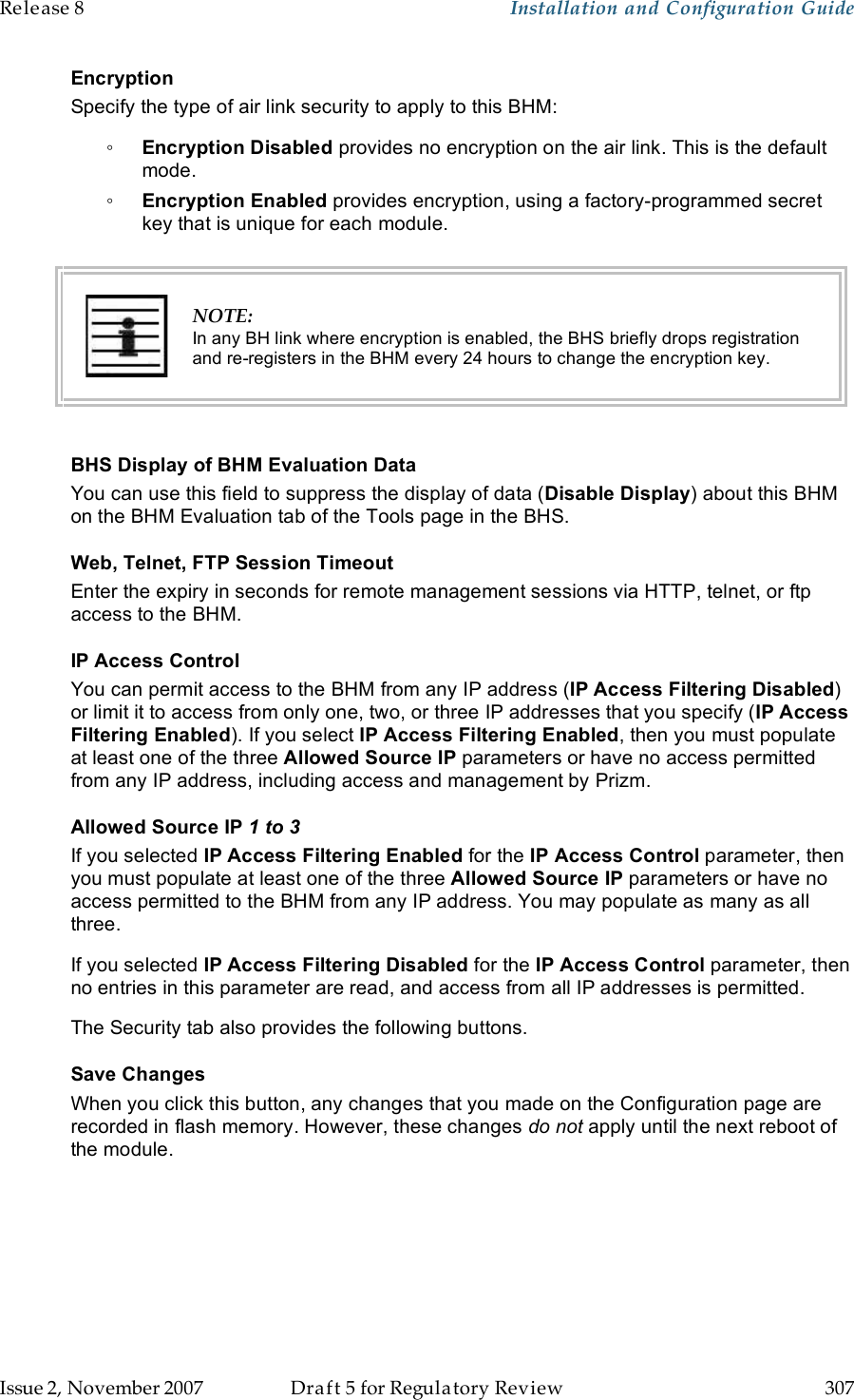 Release 8    Installation and Configuration Guide   Issue 2, November 2007  Draft 5 for Regulatory Review  307     Encryption Specify the type of air link security to apply to this BHM: ◦ Encryption Disabled provides no encryption on the air link. This is the default mode. ◦ Encryption Enabled provides encryption, using a factory-programmed secret key that is unique for each module.   NOTE: In any BH link where encryption is enabled, the BHS briefly drops registration and re-registers in the BHM every 24 hours to change the encryption key.  BHS Display of BHM Evaluation Data You can use this field to suppress the display of data (Disable Display) about this BHM on the BHM Evaluation tab of the Tools page in the BHS. Web, Telnet, FTP Session Timeout Enter the expiry in seconds for remote management sessions via HTTP, telnet, or ftp access to the BHM. IP Access Control You can permit access to the BHM from any IP address (IP Access Filtering Disabled) or limit it to access from only one, two, or three IP addresses that you specify (IP Access Filtering Enabled). If you select IP Access Filtering Enabled, then you must populate at least one of the three Allowed Source IP parameters or have no access permitted from any IP address, including access and management by Prizm. Allowed Source IP 1 to 3 If you selected IP Access Filtering Enabled for the IP Access Control parameter, then you must populate at least one of the three Allowed Source IP parameters or have no access permitted to the BHM from any IP address. You may populate as many as all three. If you selected IP Access Filtering Disabled for the IP Access Control parameter, then no entries in this parameter are read, and access from all IP addresses is permitted. The Security tab also provides the following buttons. Save Changes When you click this button, any changes that you made on the Configuration page are recorded in flash memory. However, these changes do not apply until the next reboot of the module. 