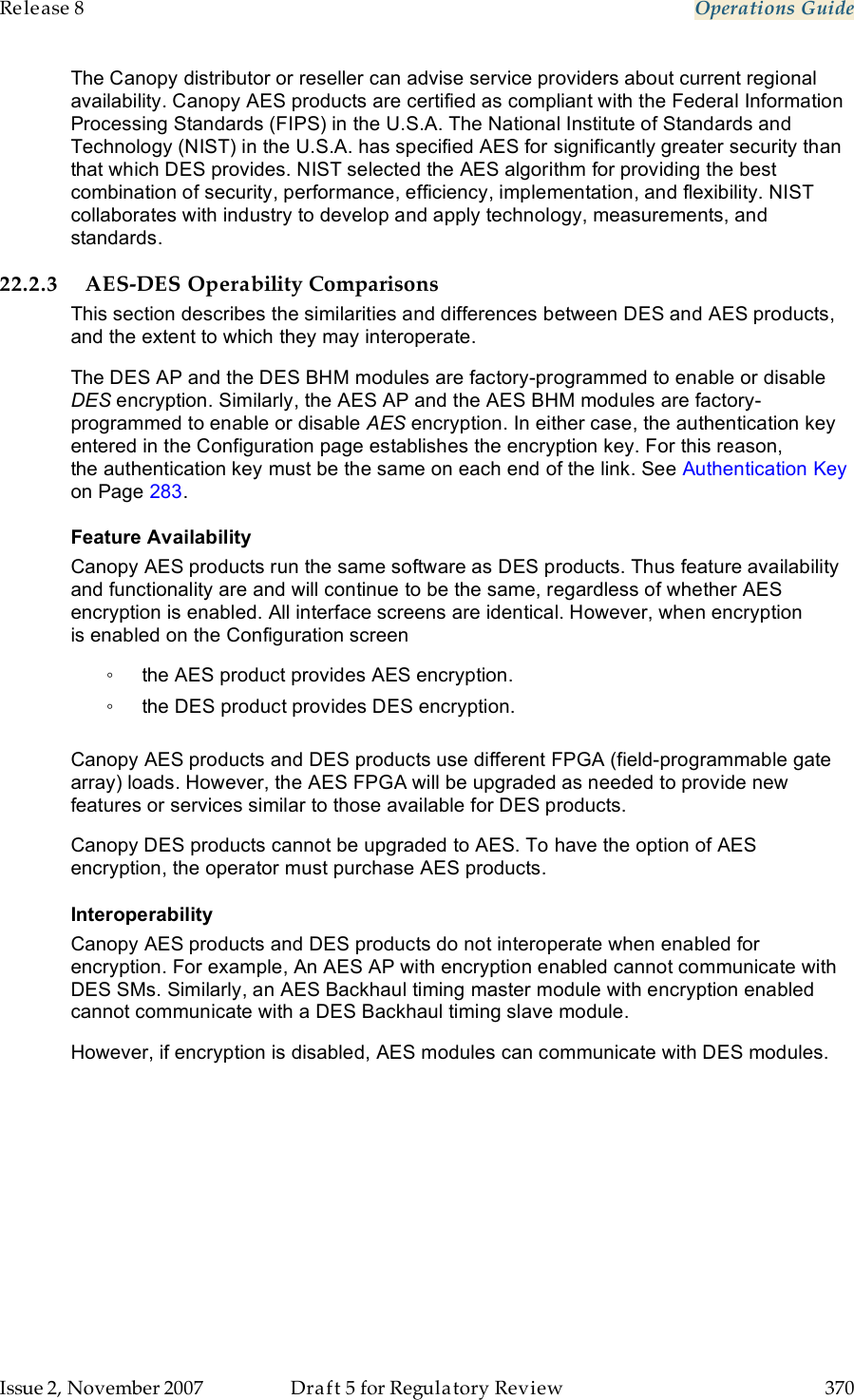 Release 8    Operations Guide   Issue 2, November 2007  Draft 5 for Regulatory Review  370     The Canopy distributor or reseller can advise service providers about current regional availability. Canopy AES products are certified as compliant with the Federal Information Processing Standards (FIPS) in the U.S.A. The National Institute of Standards and Technology (NIST) in the U.S.A. has specified AES for significantly greater security than that which DES provides. NIST selected the AES algorithm for providing the best combination of security, performance, efficiency, implementation, and flexibility. NIST collaborates with industry to develop and apply technology, measurements, and standards. 22.2.3 AES-DES Operability Comparisons This section describes the similarities and differences between DES and AES products, and the extent to which they may interoperate. The DES AP and the DES BHM modules are factory-programmed to enable or disable DES encryption. Similarly, the AES AP and the AES BHM modules are factory-programmed to enable or disable AES encryption. In either case, the authentication key entered in the Configuration page establishes the encryption key. For this reason, the authentication key must be the same on each end of the link. See Authentication Key on Page 283. Feature Availability Canopy AES products run the same software as DES products. Thus feature availability and functionality are and will continue to be the same, regardless of whether AES encryption is enabled. All interface screens are identical. However, when encryption is enabled on the Configuration screen ◦  the AES product provides AES encryption. ◦  the DES product provides DES encryption.  Canopy AES products and DES products use different FPGA (field-programmable gate array) loads. However, the AES FPGA will be upgraded as needed to provide new features or services similar to those available for DES products. Canopy DES products cannot be upgraded to AES. To have the option of AES encryption, the operator must purchase AES products. Interoperability Canopy AES products and DES products do not interoperate when enabled for encryption. For example, An AES AP with encryption enabled cannot communicate with DES SMs. Similarly, an AES Backhaul timing master module with encryption enabled cannot communicate with a DES Backhaul timing slave module.  However, if encryption is disabled, AES modules can communicate with DES modules. 