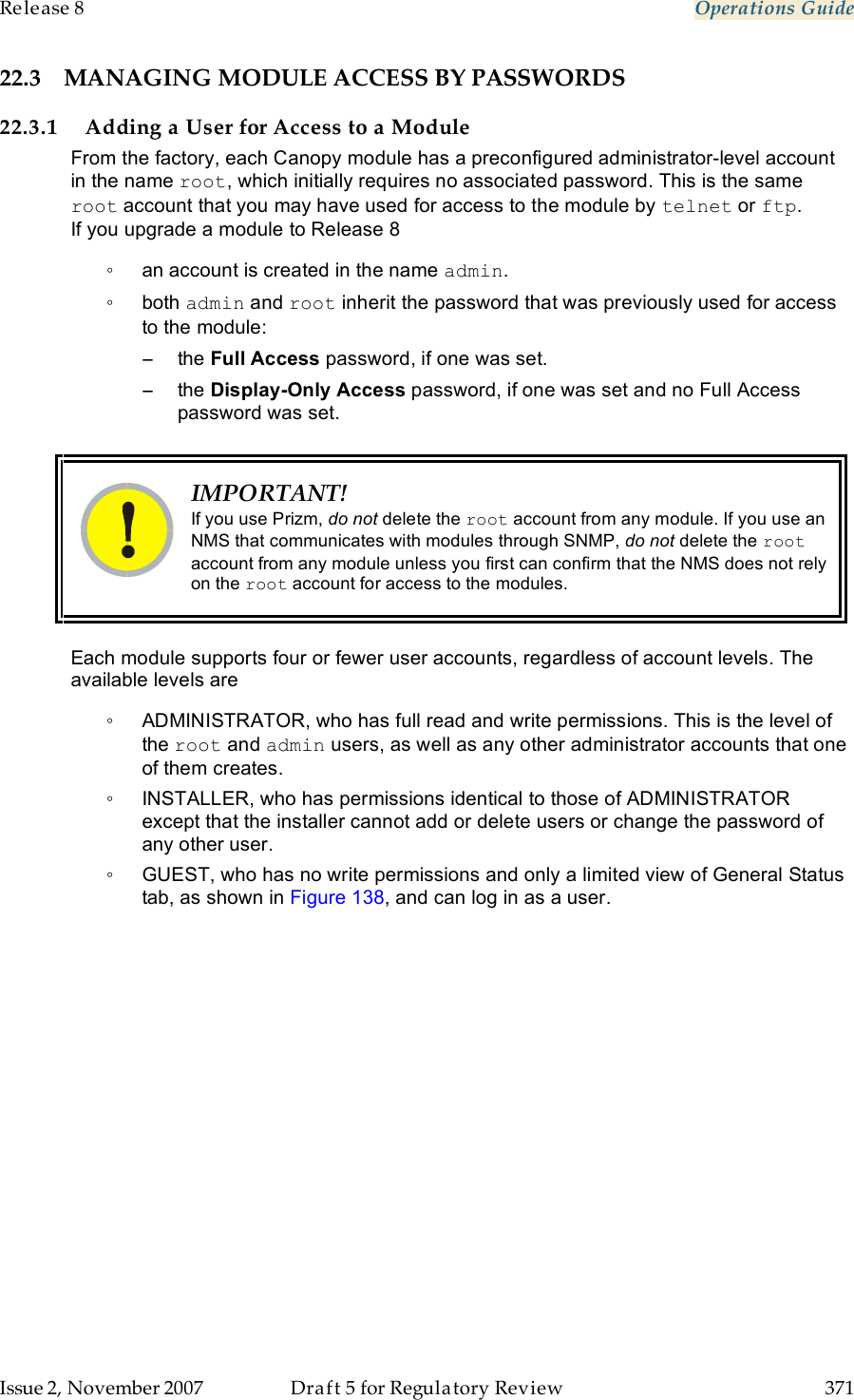 Release 8    Operations Guide   Issue 2, November 2007  Draft 5 for Regulatory Review  371     22.3 MANAGING MODULE ACCESS BY PASSWORDS 22.3.1 Adding a User for Access to a Module From the factory, each Canopy module has a preconfigured administrator-level account in the name root, which initially requires no associated password. This is the same root account that you may have used for access to the module by telnet or ftp. If you upgrade a module to Release 8 ◦  an account is created in the name admin. ◦  both admin and root inherit the password that was previously used for access to the module: −  the Full Access password, if one was set. −  the Display-Only Access password, if one was set and no Full Access password was set.   IMPORTANT! If you use Prizm, do not delete the root account from any module. If you use an NMS that communicates with modules through SNMP, do not delete the root account from any module unless you first can confirm that the NMS does not rely on the root account for access to the modules.  Each module supports four or fewer user accounts, regardless of account levels. The available levels are  ◦  ADMINISTRATOR, who has full read and write permissions. This is the level of the root and admin users, as well as any other administrator accounts that one of them creates. ◦  INSTALLER, who has permissions identical to those of ADMINISTRATOR except that the installer cannot add or delete users or change the password of any other user. ◦  GUEST, who has no write permissions and only a limited view of General Status tab, as shown in Figure 138, and can log in as a user. 