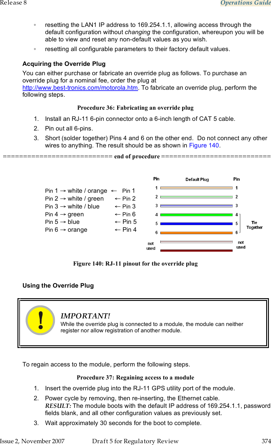 Release 8    Operations Guide   Issue 2, November 2007  Draft 5 for Regulatory Review  374     ◦  resetting the LAN1 IP address to 169.254.1.1, allowing access through the default configuration without changing the configuration, whereupon you will be able to view and reset any non-default values as you wish. ◦  resetting all configurable parameters to their factory default values. Acquiring the Override Plug You can either purchase or fabricate an override plug as follows. To purchase an override plug for a nominal fee, order the plug at  http://www.best-tronics.com/motorola.htm. To fabricate an override plug, perform the following steps. Procedure 36: Fabricating an override plug 1.  Install an RJ-11 6-pin connector onto a 6-inch length of CAT 5 cable.   2.  Pin out all 6-pins. 3.  Short (solder together) Pins 4 and 6 on the other end.  Do not connect any other wires to anything. The result should be as shown in Figure 140. =========================== end of procedure ===========================   Pin 1 → white / orange  ←   Pin 1 Pin 2 → white / green   ← Pin 2 Pin 3 → white / blue   ← Pin 3 Pin 4 → green     ← Pin 6 Pin 5 → blue     ← Pin 5 Pin 6 → orange      ← Pin 4   Figure 140: RJ-11 pinout for the override plug  Using the Override Plug   IMPORTANT! While the override plug is connected to a module, the module can neither register nor allow registration of another module.  To regain access to the module, perform the following steps. Procedure 37: Regaining access to a module 1.  Insert the override plug into the RJ-11 GPS utility port of the module.  2.  Power cycle by removing, then re-inserting, the Ethernet cable. RESULT: The module boots with the default IP address of 169.254.1.1, password fields blank, and all other configuration values as previously set. 3.  Wait approximately 30 seconds for the boot to complete. 