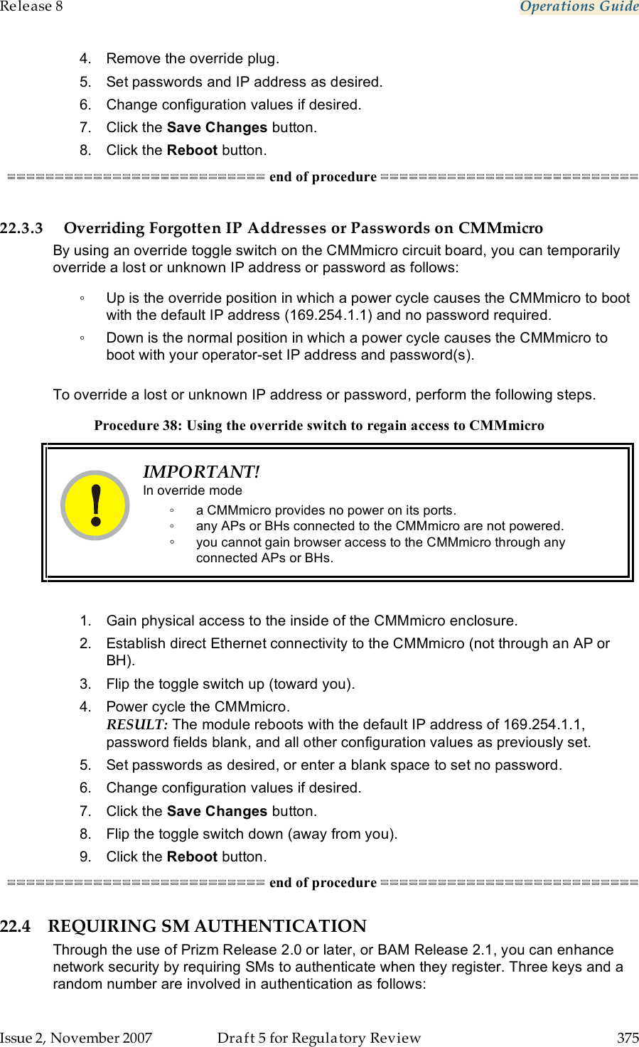 Release 8    Operations Guide   Issue 2, November 2007  Draft 5 for Regulatory Review  375     4.  Remove the override plug. 5.  Set passwords and IP address as desired. 6.  Change configuration values if desired. 7.  Click the Save Changes button. 8.  Click the Reboot button. =========================== end of procedure ===========================  22.3.3 Overriding Forgotten IP Addresses or Passwords on CMMmicro By using an override toggle switch on the CMMmicro circuit board, you can temporarily override a lost or unknown IP address or password as follows: ◦  Up is the override position in which a power cycle causes the CMMmicro to boot with the default IP address (169.254.1.1) and no password required. ◦  Down is the normal position in which a power cycle causes the CMMmicro to boot with your operator-set IP address and password(s).  To override a lost or unknown IP address or password, perform the following steps. Procedure 38: Using the override switch to regain access to CMMmicro  IMPORTANT! In override mode ◦  a CMMmicro provides no power on its ports. ◦  any APs or BHs connected to the CMMmicro are not powered. ◦ you cannot gain browser access to the CMMmicro through any connected APs or BHs.  1.  Gain physical access to the inside of the CMMmicro enclosure. 2.  Establish direct Ethernet connectivity to the CMMmicro (not through an AP or BH). 3.  Flip the toggle switch up (toward you). 4.  Power cycle the CMMmicro. RESULT: The module reboots with the default IP address of 169.254.1.1, password fields blank, and all other configuration values as previously set. 5.  Set passwords as desired, or enter a blank space to set no password. 6.  Change configuration values if desired. 7.  Click the Save Changes button. 8.  Flip the toggle switch down (away from you). 9.  Click the Reboot button. =========================== end of procedure =========================== 22.4 REQUIRING SM AUTHENTICATION Through the use of Prizm Release 2.0 or later, or BAM Release 2.1, you can enhance network security by requiring SMs to authenticate when they register. Three keys and a random number are involved in authentication as follows: 