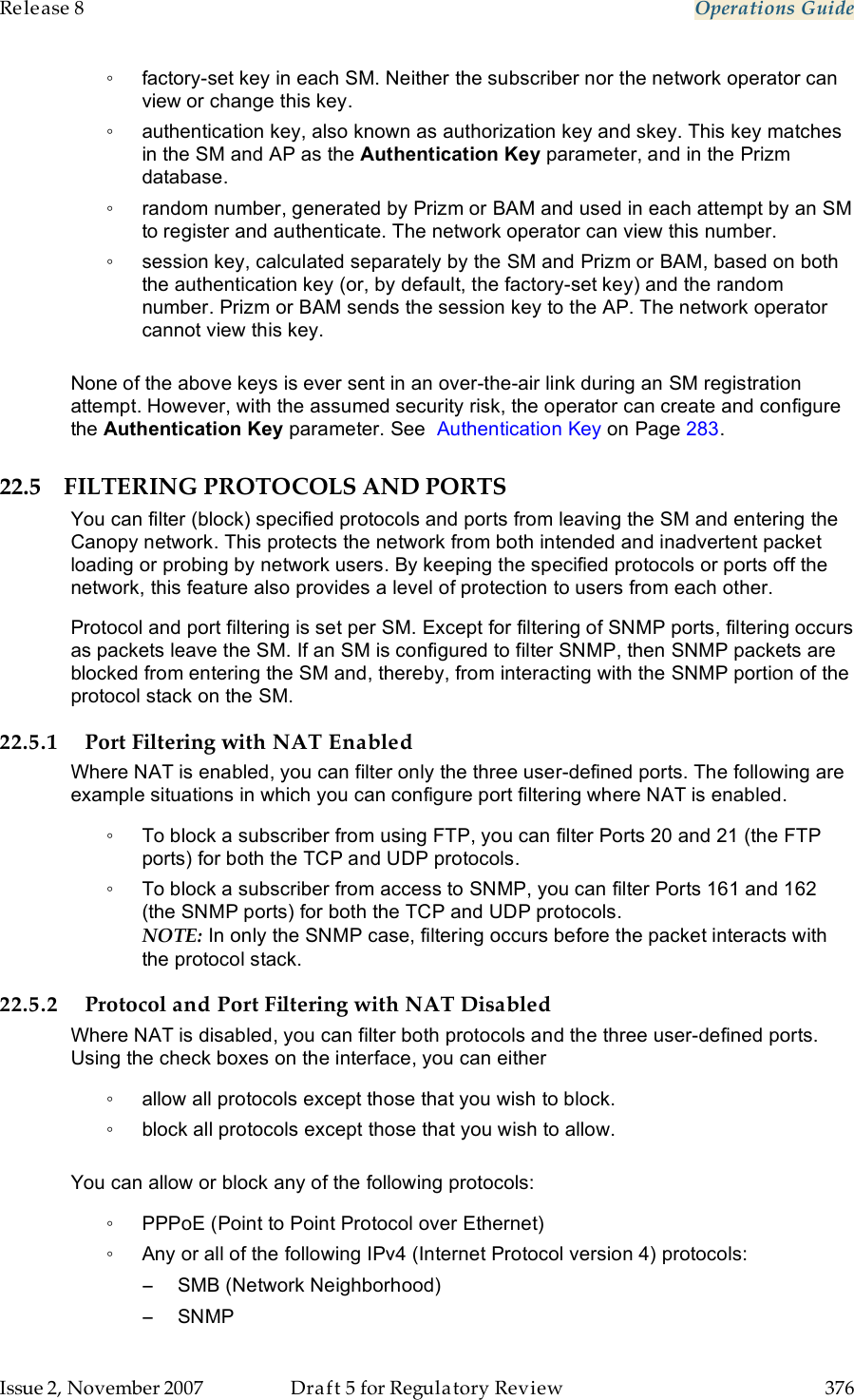 Release 8    Operations Guide   Issue 2, November 2007  Draft 5 for Regulatory Review  376     ◦  factory-set key in each SM. Neither the subscriber nor the network operator can view or change this key. ◦  authentication key, also known as authorization key and skey. This key matches in the SM and AP as the Authentication Key parameter, and in the Prizm database. ◦  random number, generated by Prizm or BAM and used in each attempt by an SM to register and authenticate. The network operator can view this number. ◦  session key, calculated separately by the SM and Prizm or BAM, based on both the authentication key (or, by default, the factory-set key) and the random number. Prizm or BAM sends the session key to the AP. The network operator cannot view this key.  None of the above keys is ever sent in an over-the-air link during an SM registration attempt. However, with the assumed security risk, the operator can create and configure the Authentication Key parameter. See  Authentication Key on Page 283.  22.5 FILTERING PROTOCOLS AND PORTS You can filter (block) specified protocols and ports from leaving the SM and entering the Canopy network. This protects the network from both intended and inadvertent packet loading or probing by network users. By keeping the specified protocols or ports off the network, this feature also provides a level of protection to users from each other. Protocol and port filtering is set per SM. Except for filtering of SNMP ports, filtering occurs as packets leave the SM. If an SM is configured to filter SNMP, then SNMP packets are blocked from entering the SM and, thereby, from interacting with the SNMP portion of the protocol stack on the SM. 22.5.1 Port Filtering with NAT Enabled Where NAT is enabled, you can filter only the three user-defined ports. The following are example situations in which you can configure port filtering where NAT is enabled. ◦  To block a subscriber from using FTP, you can filter Ports 20 and 21 (the FTP ports) for both the TCP and UDP protocols.  ◦  To block a subscriber from access to SNMP, you can filter Ports 161 and 162 (the SNMP ports) for both the TCP and UDP protocols.  NOTE: In only the SNMP case, filtering occurs before the packet interacts with the protocol stack. 22.5.2 Protocol and Port Filtering with NAT Disabled Where NAT is disabled, you can filter both protocols and the three user-defined ports. Using the check boxes on the interface, you can either  ◦  allow all protocols except those that you wish to block. ◦  block all protocols except those that you wish to allow.  You can allow or block any of the following protocols: ◦  PPPoE (Point to Point Protocol over Ethernet) ◦  Any or all of the following IPv4 (Internet Protocol version 4) protocols: −  SMB (Network Neighborhood) −  SNMP 