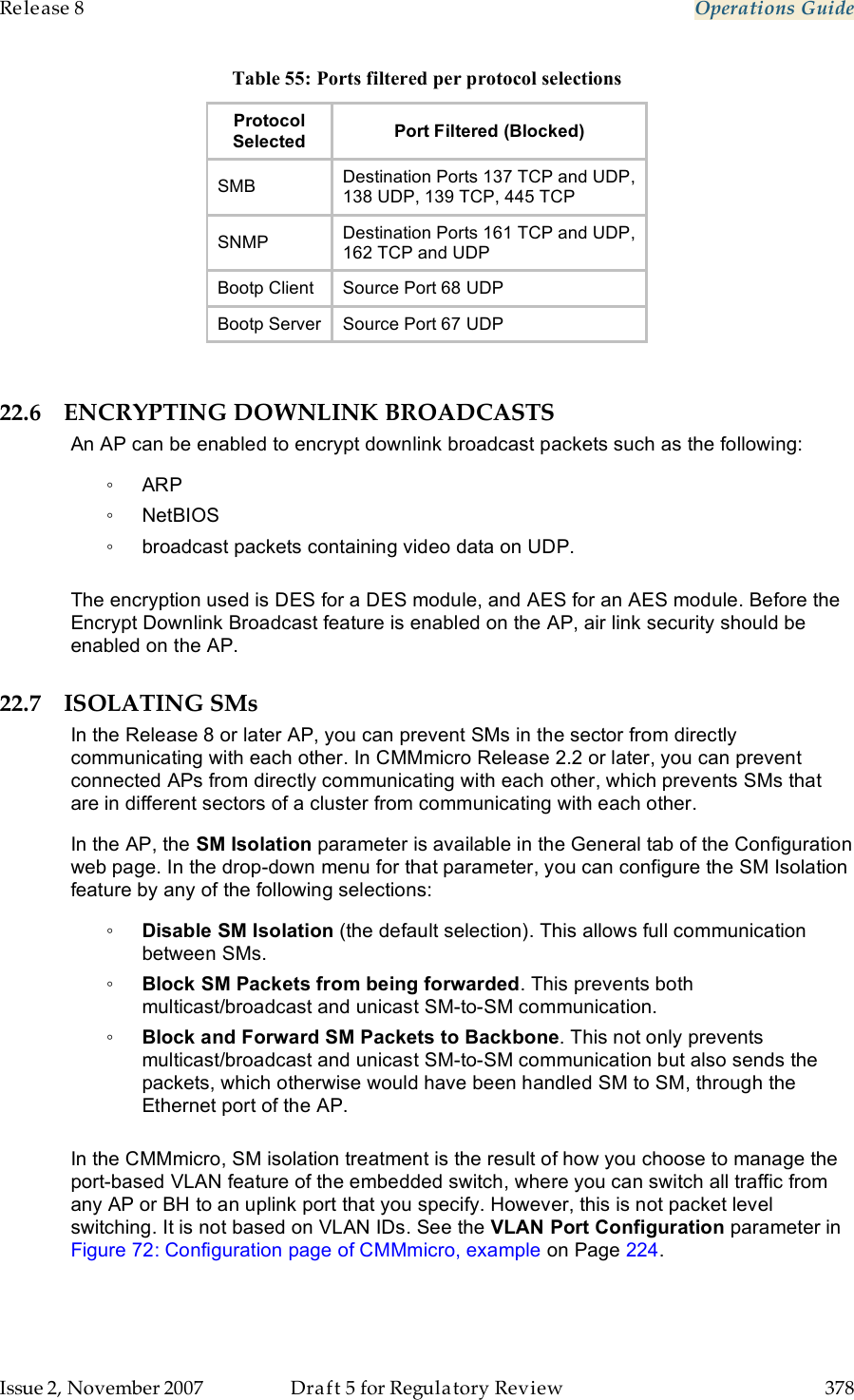 Release 8    Operations Guide   Issue 2, November 2007  Draft 5 for Regulatory Review  378     Table 55: Ports filtered per protocol selections Protocol  Selected Port Filtered (Blocked) SMB Destination Ports 137 TCP and UDP,  138 UDP, 139 TCP, 445 TCP SNMP Destination Ports 161 TCP and UDP,  162 TCP and UDP Bootp Client Source Port 68 UDP Bootp Server Source Port 67 UDP  22.6 ENCRYPTING DOWNLINK BROADCASTS An AP can be enabled to encrypt downlink broadcast packets such as the following: ◦  ARP ◦  NetBIOS  ◦  broadcast packets containing video data on UDP.   The encryption used is DES for a DES module, and AES for an AES module. Before the Encrypt Downlink Broadcast feature is enabled on the AP, air link security should be enabled on the AP. 22.7 ISOLATING SMs In the Release 8 or later AP, you can prevent SMs in the sector from directly communicating with each other. In CMMmicro Release 2.2 or later, you can prevent connected APs from directly communicating with each other, which prevents SMs that are in different sectors of a cluster from communicating with each other. In the AP, the SM Isolation parameter is available in the General tab of the Configuration web page. In the drop-down menu for that parameter, you can configure the SM Isolation feature by any of the following selections: ◦ Disable SM Isolation (the default selection). This allows full communication between SMs. ◦ Block SM Packets from being forwarded. This prevents both multicast/broadcast and unicast SM-to-SM communication. ◦ Block and Forward SM Packets to Backbone. This not only prevents multicast/broadcast and unicast SM-to-SM communication but also sends the packets, which otherwise would have been handled SM to SM, through the Ethernet port of the AP.  In the CMMmicro, SM isolation treatment is the result of how you choose to manage the port-based VLAN feature of the embedded switch, where you can switch all traffic from any AP or BH to an uplink port that you specify. However, this is not packet level switching. It is not based on VLAN IDs. See the VLAN Port Configuration parameter in Figure 72: Configuration page of CMMmicro, example on Page 224. 