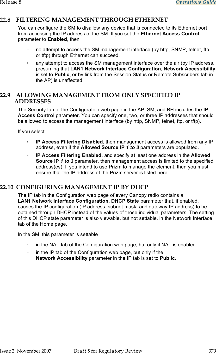 Release 8    Operations Guide   Issue 2, November 2007  Draft 5 for Regulatory Review  379     22.8 FILTERING MANAGEMENT THROUGH ETHERNET You can configure the SM to disallow any device that is connected to its Ethernet port from accessing the IP address of the SM. If you set the Ethernet Access Control parameter to Enabled, then ◦  no attempt to access the SM management interface (by http, SNMP, telnet, ftp, or tftp) through Ethernet can succeed. ◦  any attempt to access the SM management interface over the air (by IP address, presuming that LAN1 Network Interface Configuration, Network Accessibility is set to Public, or by link from the Session Status or Remote Subscribers tab in the AP) is unaffected. 22.9 ALLOWING MANAGEMENT FROM ONLY SPECIFIED IP ADDRESSES The Security tab of the Configuration web page in the AP, SM, and BH includes the IP Access Control parameter. You can specify one, two, or three IP addresses that should be allowed to access the management interface (by http, SNMP, telnet, ftp, or tftp).  If you select ◦ IP Access Filtering Disabled, then management access is allowed from any IP address, even if the Allowed Source IP 1 to 3 parameters are populated. ◦ IP Access Filtering Enabled, and specify at least one address in the Allowed Source IP 1 to 3 parameter, then management access is limited to the specified address(es). If you intend to use Prizm to manage the element, then you must ensure that the IP address of the Prizm server is listed here.  22.10 CONFIGURING MANAGEMENT IP BY DHCP The IP tab in the Configuration web page of every Canopy radio contains a LAN1 Network Interface Configuration, DHCP State parameter that, if enabled, causes the IP configuration (IP address, subnet mask, and gateway IP address) to be obtained through DHCP instead of the values of those individual parameters. The setting of this DHCP state parameter is also viewable, but not settable, in the Network Interface tab of the Home page.  In the SM, this parameter is settable ◦  in the NAT tab of the Configuration web page, but only if NAT is enabled. ◦  in the IP tab of the Configuration web page, but only if the Network Accessibility parameter in the IP tab is set to Public. 