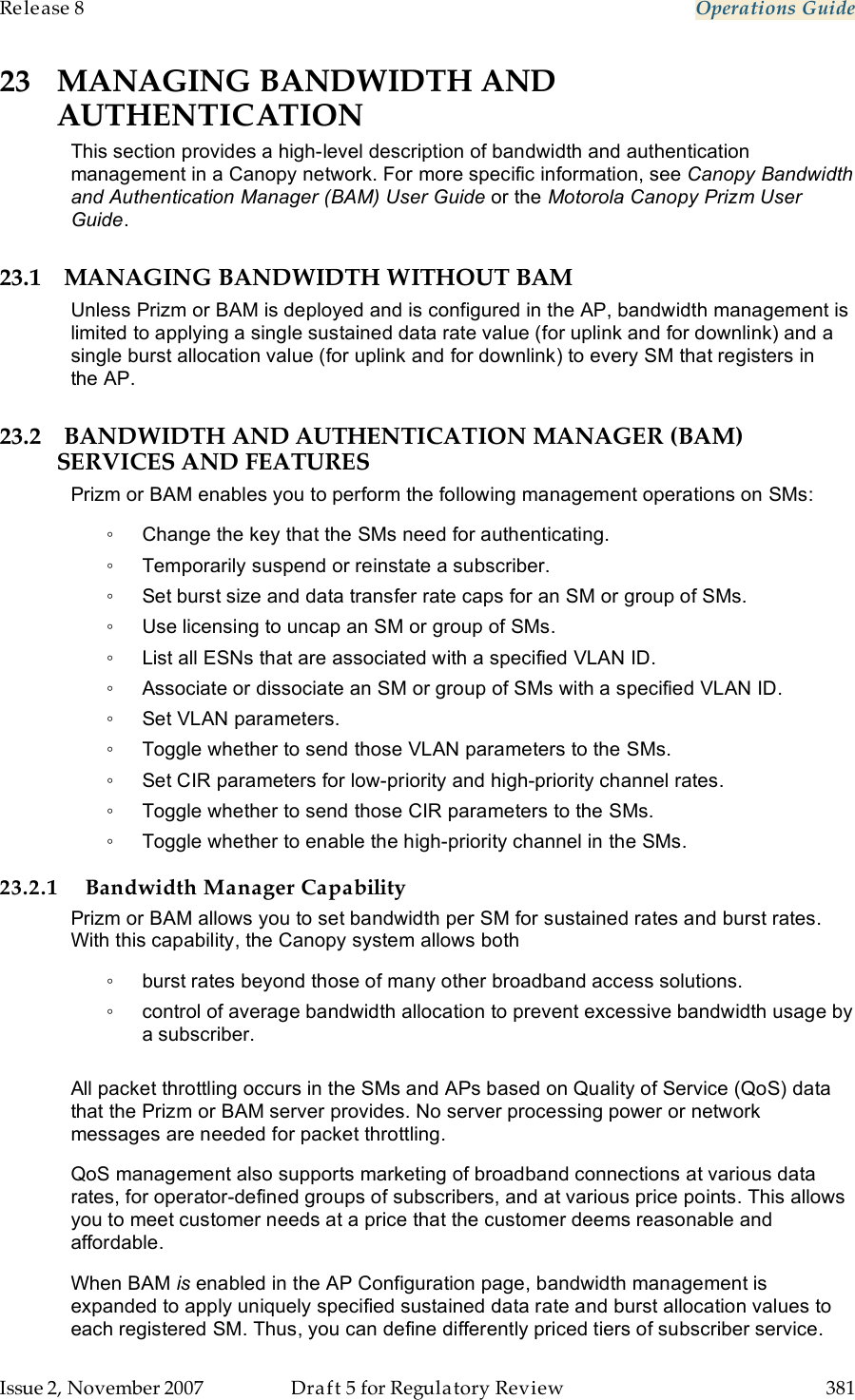 Release 8    Operations Guide   Issue 2, November 2007  Draft 5 for Regulatory Review  381     23 MANAGING BANDWIDTH AND AUTHENTICATION This section provides a high-level description of bandwidth and authentication management in a Canopy network. For more specific information, see Canopy Bandwidth and Authentication Manager (BAM) User Guide or the Motorola Canopy Prizm User Guide. 23.1 MANAGING BANDWIDTH WITHOUT BAM Unless Prizm or BAM is deployed and is configured in the AP, bandwidth management is limited to applying a single sustained data rate value (for uplink and for downlink) and a single burst allocation value (for uplink and for downlink) to every SM that registers in the AP. 23.2 BANDWIDTH AND AUTHENTICATION MANAGER (BAM) SERVICES AND FEATURES Prizm or BAM enables you to perform the following management operations on SMs: ◦  Change the key that the SMs need for authenticating. ◦  Temporarily suspend or reinstate a subscriber. ◦  Set burst size and data transfer rate caps for an SM or group of SMs. ◦  Use licensing to uncap an SM or group of SMs. ◦  List all ESNs that are associated with a specified VLAN ID. ◦  Associate or dissociate an SM or group of SMs with a specified VLAN ID. ◦  Set VLAN parameters. ◦  Toggle whether to send those VLAN parameters to the SMs. ◦  Set CIR parameters for low-priority and high-priority channel rates. ◦  Toggle whether to send those CIR parameters to the SMs. ◦  Toggle whether to enable the high-priority channel in the SMs. 23.2.1 Bandwidth Manager Capability Prizm or BAM allows you to set bandwidth per SM for sustained rates and burst rates. With this capability, the Canopy system allows both ◦  burst rates beyond those of many other broadband access solutions. ◦  control of average bandwidth allocation to prevent excessive bandwidth usage by a subscriber.  All packet throttling occurs in the SMs and APs based on Quality of Service (QoS) data that the Prizm or BAM server provides. No server processing power or network messages are needed for packet throttling. QoS management also supports marketing of broadband connections at various data rates, for operator-defined groups of subscribers, and at various price points. This allows you to meet customer needs at a price that the customer deems reasonable and affordable. When BAM is enabled in the AP Configuration page, bandwidth management is expanded to apply uniquely specified sustained data rate and burst allocation values to each registered SM. Thus, you can define differently priced tiers of subscriber service. 