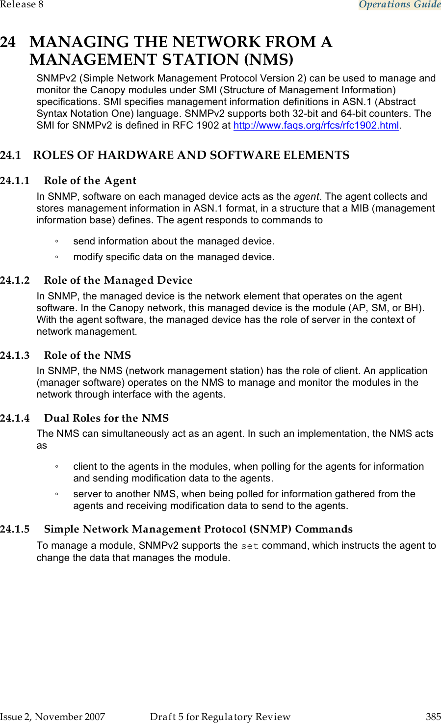 Release 8    Operations Guide   Issue 2, November 2007  Draft 5 for Regulatory Review  385     24 MANAGING THE NETWORK FROM A MANAGEMENT STATION (NMS) SNMPv2 (Simple Network Management Protocol Version 2) can be used to manage and monitor the Canopy modules under SMI (Structure of Management Information) specifications. SMI specifies management information definitions in ASN.1 (Abstract Syntax Notation One) language. SNMPv2 supports both 32-bit and 64-bit counters. The SMI for SNMPv2 is defined in RFC 1902 at http://www.faqs.org/rfcs/rfc1902.html. 24.1 ROLES OF HARDWARE AND SOFTWARE ELEMENTS 24.1.1 Role of the Agent In SNMP, software on each managed device acts as the agent. The agent collects and stores management information in ASN.1 format, in a structure that a MIB (management information base) defines. The agent responds to commands to  ◦  send information about the managed device. ◦  modify specific data on the managed device. 24.1.2 Role of the Managed Device In SNMP, the managed device is the network element that operates on the agent software. In the Canopy network, this managed device is the module (AP, SM, or BH). With the agent software, the managed device has the role of server in the context of network management.  24.1.3 Role of the NMS In SNMP, the NMS (network management station) has the role of client. An application (manager software) operates on the NMS to manage and monitor the modules in the network through interface with the agents. 24.1.4 Dual Roles for the NMS The NMS can simultaneously act as an agent. In such an implementation, the NMS acts as  ◦  client to the agents in the modules, when polling for the agents for information and sending modification data to the agents.  ◦  server to another NMS, when being polled for information gathered from the agents and receiving modification data to send to the agents.  24.1.5 Simple Network Management Protocol (SNMP) Commands To manage a module, SNMPv2 supports the set command, which instructs the agent to change the data that manages the module. 