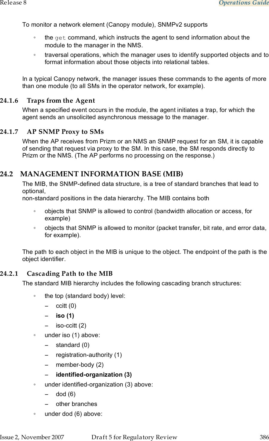 Release 8    Operations Guide   Issue 2, November 2007  Draft 5 for Regulatory Review  386     To monitor a network element (Canopy module), SNMPv2 supports  ◦  the get command, which instructs the agent to send information about the module to the manager in the NMS. ◦  traversal operations, which the manager uses to identify supported objects and to format information about those objects into relational tables.  In a typical Canopy network, the manager issues these commands to the agents of more than one module (to all SMs in the operator network, for example). 24.1.6 Traps from the Agent When a specified event occurs in the module, the agent initiates a trap, for which the agent sends an unsolicited asynchronous message to the manager. 24.1.7 AP SNMP Proxy to SMs When the AP receives from Prizm or an NMS an SNMP request for an SM, it is capable of sending that request via proxy to the SM. In this case, the SM responds directly to Prizm or the NMS. (The AP performs no processing on the response.) 24.2 MANAGEMENT INFORMATION BASE (MIB) The MIB, the SNMP-defined data structure, is a tree of standard branches that lead to optional,  non-standard positions in the data hierarchy. The MIB contains both  ◦  objects that SNMP is allowed to control (bandwidth allocation or access, for example)  ◦  objects that SNMP is allowed to monitor (packet transfer, bit rate, and error data, for example).   The path to each object in the MIB is unique to the object. The endpoint of the path is the object identifier. 24.2.1 Cascading Path to the MIB The standard MIB hierarchy includes the following cascading branch structures: ◦  the top (standard body) level: −  ccitt (0) − iso (1) −  iso-ccitt (2) ◦  under iso (1) above: −  standard (0) −  registration-authority (1) −  member-body (2) − identified-organization (3) ◦  under identified-organization (3) above: −  dod (6) −  other branches ◦  under dod (6) above: 