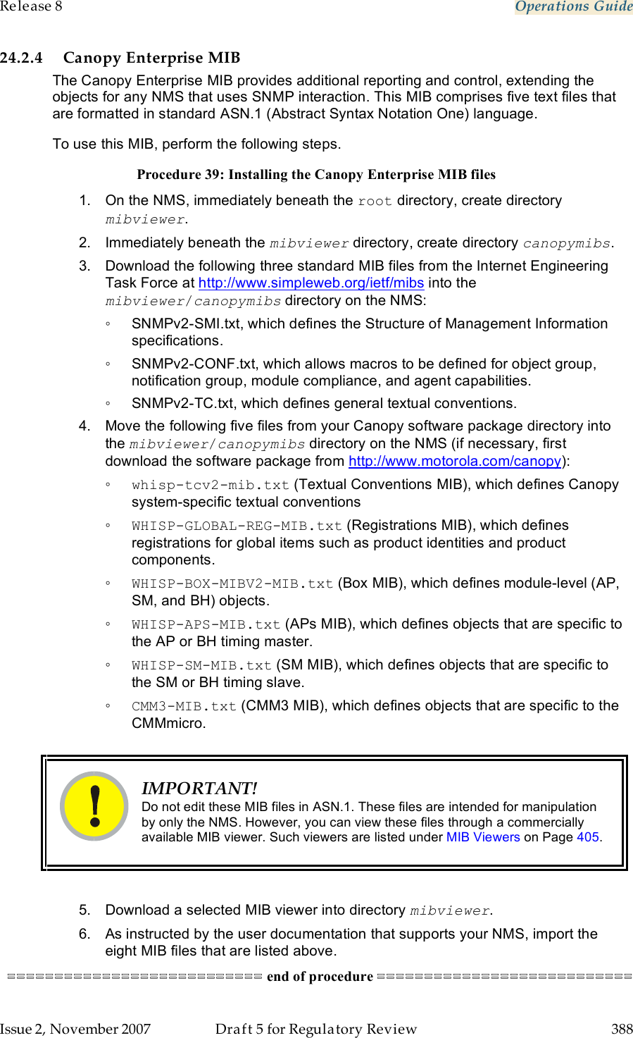 Release 8    Operations Guide   Issue 2, November 2007  Draft 5 for Regulatory Review  388     24.2.4 Canopy Enterprise MIB The Canopy Enterprise MIB provides additional reporting and control, extending the objects for any NMS that uses SNMP interaction. This MIB comprises five text files that are formatted in standard ASN.1 (Abstract Syntax Notation One) language. To use this MIB, perform the following steps. Procedure 39: Installing the Canopy Enterprise MIB files 1.  On the NMS, immediately beneath the root directory, create directory mibviewer. 2.  Immediately beneath the mibviewer directory, create directory canopymibs. 3.  Download the following three standard MIB files from the Internet Engineering Task Force at http://www.simpleweb.org/ietf/mibs into the mibviewer/canopymibs directory on the NMS:  ◦  SNMPv2-SMI.txt, which defines the Structure of Management Information specifications. ◦  SNMPv2-CONF.txt, which allows macros to be defined for object group, notification group, module compliance, and agent capabilities. ◦  SNMPv2-TC.txt, which defines general textual conventions. 4.  Move the following five files from your Canopy software package directory into the mibviewer/canopymibs directory on the NMS (if necessary, first download the software package from http://www.motorola.com/canopy): ◦ whisp-tcv2-mib.txt (Textual Conventions MIB), which defines Canopy system-specific textual conventions ◦ WHISP-GLOBAL-REG-MIB.txt (Registrations MIB), which defines registrations for global items such as product identities and product components. ◦ WHISP-BOX-MIBV2-MIB.txt (Box MIB), which defines module-level (AP, SM, and BH) objects. ◦ WHISP-APS-MIB.txt (APs MIB), which defines objects that are specific to the AP or BH timing master. ◦ WHISP-SM-MIB.txt (SM MIB), which defines objects that are specific to the SM or BH timing slave. ◦ CMM3-MIB.txt (CMM3 MIB), which defines objects that are specific to the CMMmicro.   IMPORTANT! Do not edit these MIB files in ASN.1. These files are intended for manipulation by only the NMS. However, you can view these files through a commercially available MIB viewer. Such viewers are listed under MIB Viewers on Page 405.  5.  Download a selected MIB viewer into directory mibviewer. 6.  As instructed by the user documentation that supports your NMS, import the eight MIB files that are listed above. =========================== end of procedure =========================== 