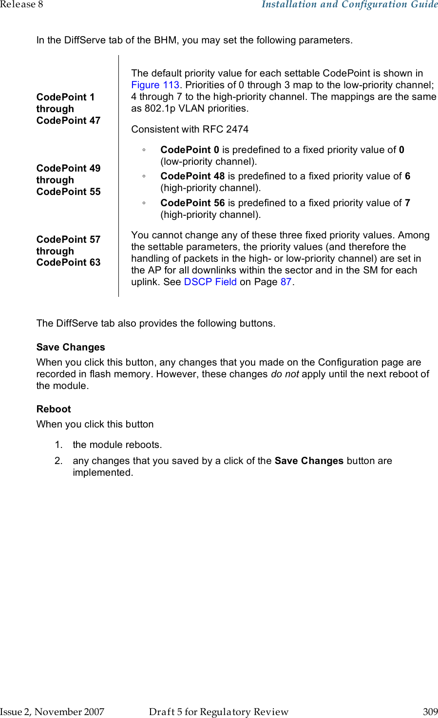 Release 8    Installation and Configuration Guide   Issue 2, November 2007  Draft 5 for Regulatory Review  309     In the DiffServe tab of the BHM, you may set the following parameters.  CodePoint 1  through  CodePoint 47  CodePoint 49  through  CodePoint 55  CodePoint 57  through  CodePoint 63  The default priority value for each settable CodePoint is shown in Figure 113. Priorities of 0 through 3 map to the low-priority channel; 4 through 7 to the high-priority channel. The mappings are the same as 802.1p VLAN priorities. Consistent with RFC 2474 ◦ CodePoint 0 is predefined to a fixed priority value of 0  (low-priority channel). ◦ CodePoint 48 is predefined to a fixed priority value of 6 (high-priority channel). ◦ CodePoint 56 is predefined to a fixed priority value of 7 (high-priority channel). You cannot change any of these three fixed priority values. Among the settable parameters, the priority values (and therefore the handling of packets in the high- or low-priority channel) are set in the AP for all downlinks within the sector and in the SM for each uplink. See DSCP Field on Page 87.  The DiffServe tab also provides the following buttons. Save Changes When you click this button, any changes that you made on the Configuration page are recorded in flash memory. However, these changes do not apply until the next reboot of the module. Reboot When you click this button 1.  the module reboots. 2.  any changes that you saved by a click of the Save Changes button are implemented. 