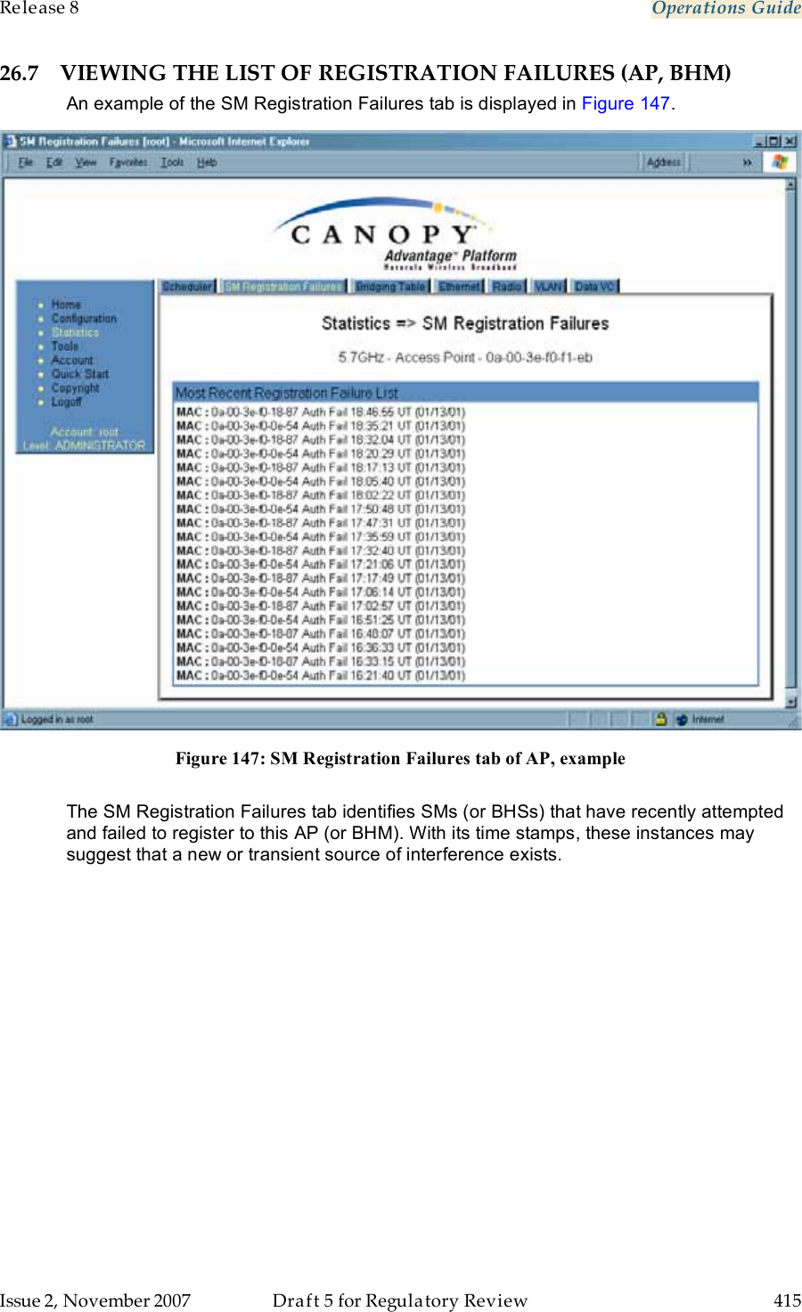 Release 8    Operations Guide   Issue 2, November 2007  Draft 5 for Regulatory Review  415     26.7 VIEWING THE LIST OF REGISTRATION FAILURES (AP, BHM) An example of the SM Registration Failures tab is displayed in Figure 147.  Figure 147: SM Registration Failures tab of AP, example  The SM Registration Failures tab identifies SMs (or BHSs) that have recently attempted and failed to register to this AP (or BHM). With its time stamps, these instances may suggest that a new or transient source of interference exists. 