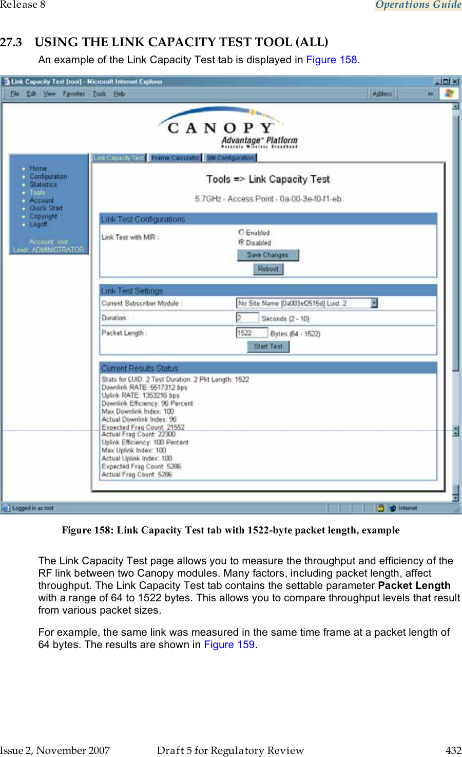 Release 8    Operations Guide   Issue 2, November 2007  Draft 5 for Regulatory Review  432     27.3 USING THE LINK CAPACITY TEST TOOL (ALL) An example of the Link Capacity Test tab is displayed in Figure 158.  Figure 158: Link Capacity Test tab with 1522-byte packet length, example  The Link Capacity Test page allows you to measure the throughput and efficiency of the RF link between two Canopy modules. Many factors, including packet length, affect throughput. The Link Capacity Test tab contains the settable parameter Packet Length with a range of 64 to 1522 bytes. This allows you to compare throughput levels that result from various packet sizes. For example, the same link was measured in the same time frame at a packet length of 64 bytes. The results are shown in Figure 159. 