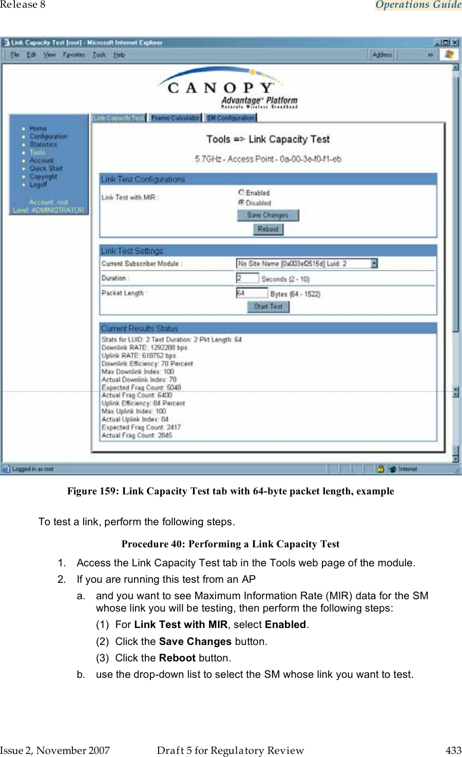 Release 8    Operations Guide   Issue 2, November 2007  Draft 5 for Regulatory Review  433      Figure 159: Link Capacity Test tab with 64-byte packet length, example  To test a link, perform the following steps. Procedure 40: Performing a Link Capacity Test 1.  Access the Link Capacity Test tab in the Tools web page of the module. 2.  If you are running this test from an AP a.  and you want to see Maximum Information Rate (MIR) data for the SM whose link you will be testing, then perform the following steps: (1)  For Link Test with MIR, select Enabled. (2)  Click the Save Changes button. (3)  Click the Reboot button.  b.  use the drop-down list to select the SM whose link you want to test. 