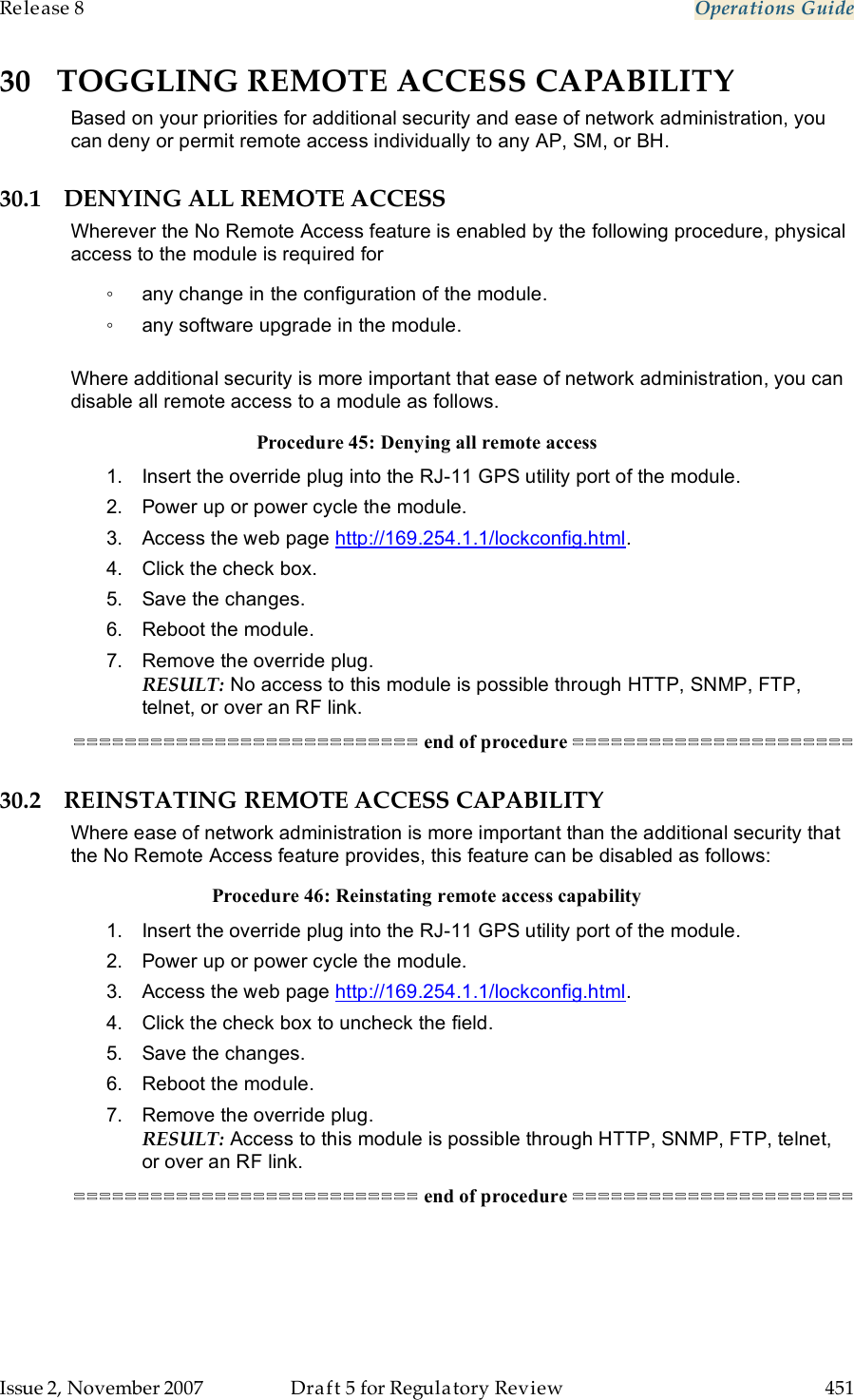 Release 8    Operations Guide   Issue 2, November 2007  Draft 5 for Regulatory Review  451     30 TOGGLING REMOTE ACCESS CAPABILITY Based on your priorities for additional security and ease of network administration, you can deny or permit remote access individually to any AP, SM, or BH. 30.1 DENYING ALL REMOTE ACCESS Wherever the No Remote Access feature is enabled by the following procedure, physical access to the module is required for  ◦  any change in the configuration of the module. ◦  any software upgrade in the module.  Where additional security is more important that ease of network administration, you can disable all remote access to a module as follows. Procedure 45: Denying all remote access 1.  Insert the override plug into the RJ-11 GPS utility port of the module. 2.  Power up or power cycle the module. 3.  Access the web page http://169.254.1.1/lockconfig.html. 4.  Click the check box. 5.  Save the changes. 6.  Reboot the module. 7.  Remove the override plug. RESULT: No access to this module is possible through HTTP, SNMP, FTP, telnet, or over an RF link. =========================== end of procedure ====================== 30.2 REINSTATING REMOTE ACCESS CAPABILITY Where ease of network administration is more important than the additional security that the No Remote Access feature provides, this feature can be disabled as follows: Procedure 46: Reinstating remote access capability 1.  Insert the override plug into the RJ-11 GPS utility port of the module. 2.  Power up or power cycle the module. 3.  Access the web page http://169.254.1.1/lockconfig.html. 4.  Click the check box to uncheck the field. 5.  Save the changes. 6.  Reboot the module. 7.  Remove the override plug. RESULT: Access to this module is possible through HTTP, SNMP, FTP, telnet, or over an RF link. =========================== end of procedure ====================== 