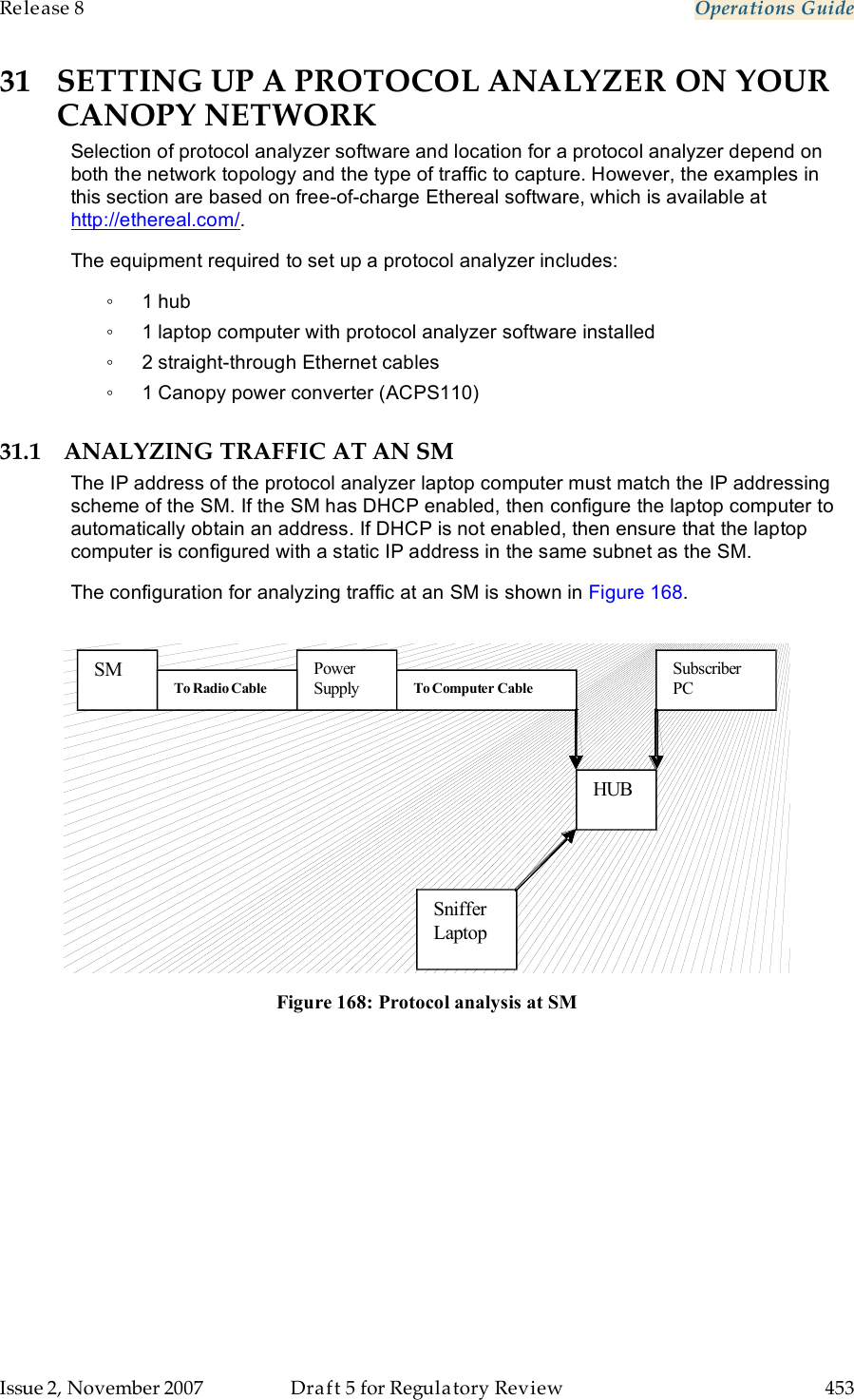 Release 8    Operations Guide   Issue 2, November 2007  Draft 5 for Regulatory Review  453     31 SETTING UP A PROTOCOL ANALYZER ON YOUR CANOPY NETWORK Selection of protocol analyzer software and location for a protocol analyzer depend on both the network topology and the type of traffic to capture. However, the examples in this section are based on free-of-charge Ethereal software, which is available at http://ethereal.com/. The equipment required to set up a protocol analyzer includes: ◦  1 hub ◦  1 laptop computer with protocol analyzer software installed ◦  2 straight-through Ethernet cables ◦  1 Canopy power converter (ACPS110) 31.1 ANALYZING TRAFFIC AT AN SM The IP address of the protocol analyzer laptop computer must match the IP addressing scheme of the SM. If the SM has DHCP enabled, then configure the laptop computer to automatically obtain an address. If DHCP is not enabled, then ensure that the laptop computer is configured with a static IP address in the same subnet as the SM. The configuration for analyzing traffic at an SM is shown in Figure 168.   Subscriber PC Power Supply  SM HUB Sniffer Laptop  To Computer Cable  To Radio Cable   Figure 168: Protocol analysis at SM 
