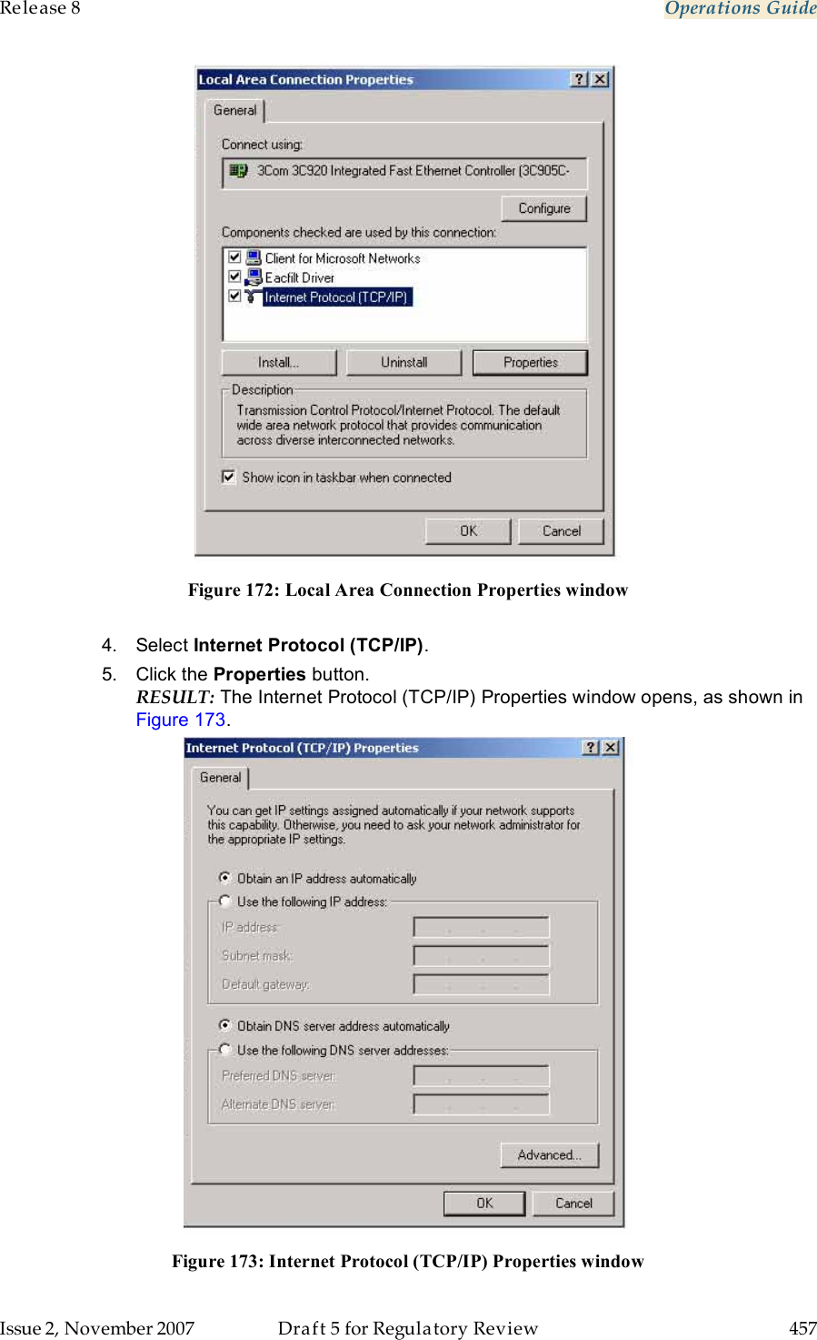 Release 8    Operations Guide   Issue 2, November 2007  Draft 5 for Regulatory Review  457      Figure 172: Local Area Connection Properties window  4.  Select Internet Protocol (TCP/IP).  5.  Click the Properties button. RESULT: The Internet Protocol (TCP/IP) Properties window opens, as shown in Figure 173.  Figure 173: Internet Protocol (TCP/IP) Properties window 