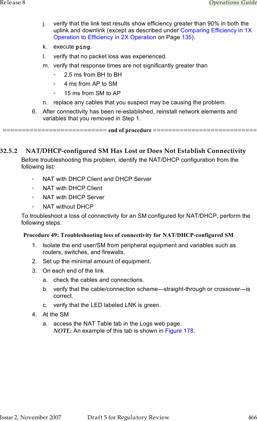 Release 8    Operations Guide   Issue 2, November 2007  Draft 5 for Regulatory Review  466     j.  verify that the link test results show efficiency greater than 90% in both the uplink and downlink (except as described under Comparing Efficiency in 1X Operation to Efficiency in 2X Operation on Page 135). k.  execute ping. l.  verify that no packet loss was experienced. m.  verify that response times are not significantly greater than  ◦  2.5 ms from BH to BH ◦  4 ms from AP to SM ◦  15 ms from SM to AP n.  replace any cables that you suspect may be causing the problem. 6.  After connectivity has been re-established, reinstall network elements and variables that you removed in Step 1. =========================== end of procedure ===========================  32.5.2 NAT/DHCP-configured SM Has Lost or Does Not Establish Connectivity Before troubleshooting this problem, identify the NAT/DHCP configuration from the following list: ◦  NAT with DHCP Client and DHCP Server ◦  NAT with DHCP Client ◦  NAT with DHCP Server ◦  NAT without DHCP To troubleshoot a loss of connectivity for an SM configured for NAT/DHCP, perform the following steps. Procedure 49: Troubleshooting loss of connectivity for NAT/DHCP-configured SM 1.  Isolate the end user/SM from peripheral equipment and variables such as routers, switches, and firewalls. 2.  Set up the minimal amount of equipment. 3.  On each end of the link a.  check the cables and connections.  b.  verify that the cable/connection scheme—straight-through or crossover—is correct. c.  verify that the LED labeled LNK is green. 4.  At the SM a.  access the NAT Table tab in the Logs web page. NOTE: An example of this tab is shown in Figure 178.  