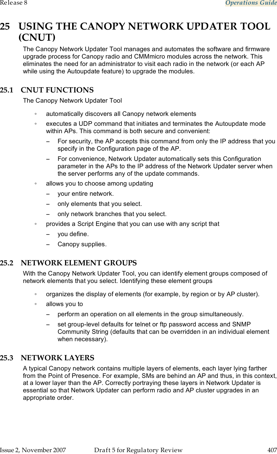 Release 8    Operations Guide   Issue 2, November 2007  Draft 5 for Regulatory Review  407     25 USING THE CANOPY NETWORK UPDATER TOOL (CNUT) The Canopy Network Updater Tool manages and automates the software and firmware upgrade process for Canopy radio and CMMmicro modules across the network. This eliminates the need for an administrator to visit each radio in the network (or each AP while using the Autoupdate feature) to upgrade the modules.  25.1 CNUT FUNCTIONS The Canopy Network Updater Tool ◦  automatically discovers all Canopy network elements ◦  executes a UDP command that initiates and terminates the Autoupdate mode within APs. This command is both secure and convenient: −  For security, the AP accepts this command from only the IP address that you specify in the Configuration page of the AP.  −  For convenience, Network Updater automatically sets this Configuration parameter in the APs to the IP address of the Network Updater server when the server performs any of the update commands. ◦  allows you to choose among updating −  your entire network. −  only elements that you select. −  only network branches that you select. ◦  provides a Script Engine that you can use with any script that −  you define. −  Canopy supplies. 25.2 NETWORK ELEMENT GROUPS  With the Canopy Network Updater Tool, you can identify element groups composed of network elements that you select. Identifying these element groups ◦  organizes the display of elements (for example, by region or by AP cluster). ◦  allows you to  −  perform an operation on all elements in the group simultaneously. −  set group-level defaults for telnet or ftp password access and SNMP Community String (defaults that can be overridden in an individual element when necessary). 25.3 NETWORK LAYERS A typical Canopy network contains multiple layers of elements, each layer lying farther from the Point of Presence. For example, SMs are behind an AP and thus, in this context, at a lower layer than the AP. Correctly portraying these layers in Network Updater is essential so that Network Updater can perform radio and AP cluster upgrades in an appropriate order. 