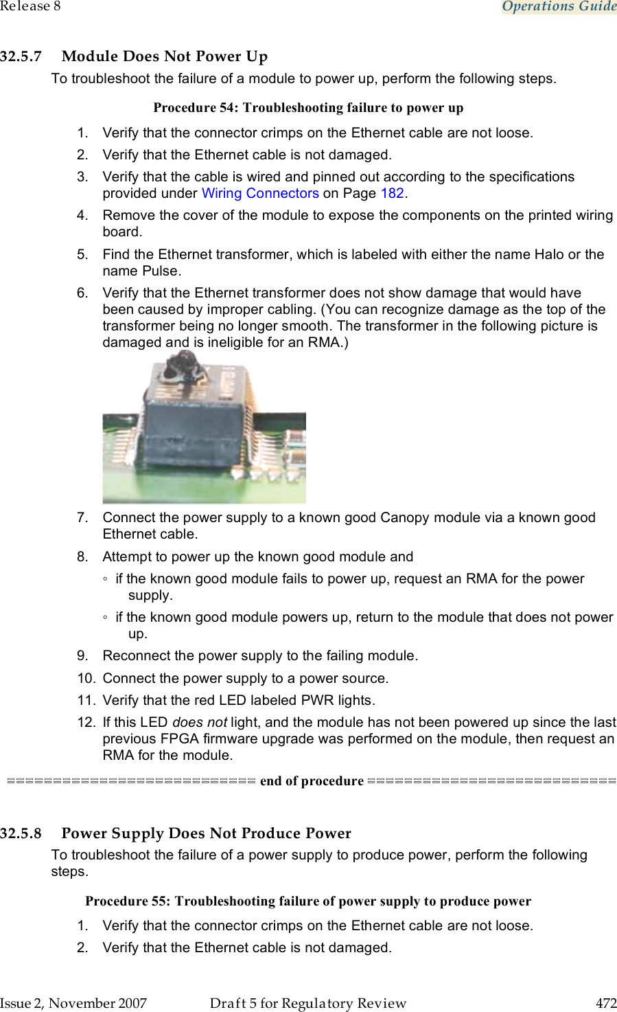 Release 8    Operations Guide   Issue 2, November 2007  Draft 5 for Regulatory Review  472     32.5.7 Module Does Not Power Up To troubleshoot the failure of a module to power up, perform the following steps. Procedure 54: Troubleshooting failure to power up 1.  Verify that the connector crimps on the Ethernet cable are not loose. 2.  Verify that the Ethernet cable is not damaged. 3.  Verify that the cable is wired and pinned out according to the specifications provided under Wiring Connectors on Page 182. 4.  Remove the cover of the module to expose the components on the printed wiring board. 5.  Find the Ethernet transformer, which is labeled with either the name Halo or the name Pulse.  6.  Verify that the Ethernet transformer does not show damage that would have been caused by improper cabling. (You can recognize damage as the top of the transformer being no longer smooth. The transformer in the following picture is damaged and is ineligible for an RMA.)  7.  Connect the power supply to a known good Canopy module via a known good Ethernet cable.   8.  Attempt to power up the known good module and ◦  if the known good module fails to power up, request an RMA for the power supply. ◦  if the known good module powers up, return to the module that does not power up. 9.  Reconnect the power supply to the failing module. 10.  Connect the power supply to a power source. 11.  Verify that the red LED labeled PWR lights. 12.  If this LED does not light, and the module has not been powered up since the last previous FPGA firmware upgrade was performed on the module, then request an RMA for the module. =========================== end of procedure ===========================  32.5.8 Power Supply Does Not Produce Power To troubleshoot the failure of a power supply to produce power, perform the following steps. Procedure 55: Troubleshooting failure of power supply to produce power 1.  Verify that the connector crimps on the Ethernet cable are not loose. 2.  Verify that the Ethernet cable is not damaged. 