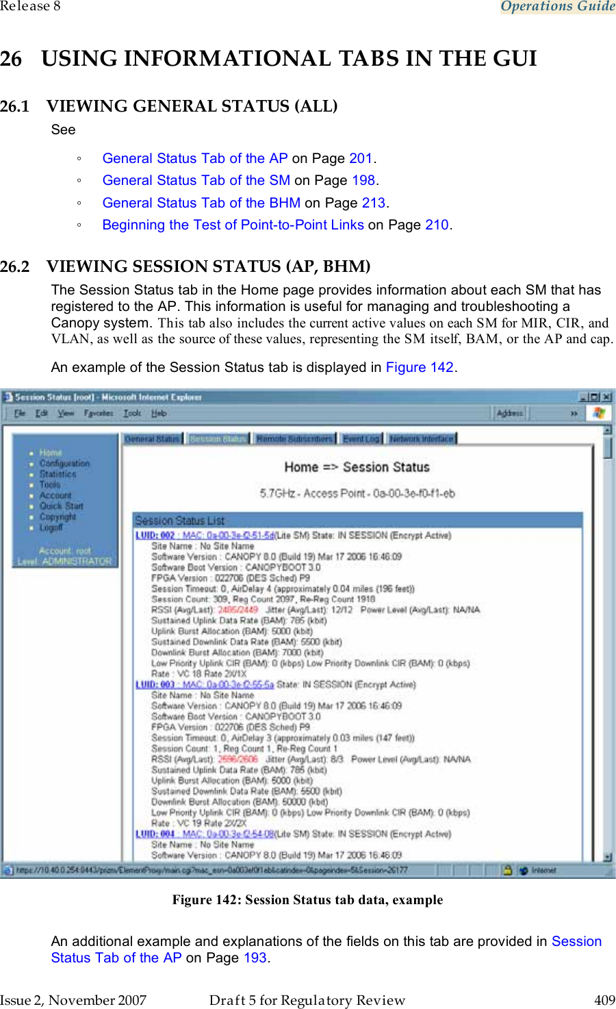 Release 8    Operations Guide   Issue 2, November 2007  Draft 5 for Regulatory Review  409     26 USING INFORMATIONAL TABS IN THE GUI 26.1 VIEWING GENERAL STATUS (ALL) See ◦ General Status Tab of the AP on Page 201. ◦ General Status Tab of the SM on Page 198. ◦ General Status Tab of the BHM on Page 213. ◦ Beginning the Test of Point-to-Point Links on Page 210. 26.2 VIEWING SESSION STATUS (AP, BHM) The Session Status tab in the Home page provides information about each SM that has registered to the AP. This information is useful for managing and troubleshooting a Canopy system. This tab also includes the current active values on each SM for MIR, CIR, and VLAN, as well as the source of these values, representing the SM itself, BAM, or the AP and cap. An example of the Session Status tab is displayed in Figure 142.   Figure 142: Session Status tab data, example  An additional example and explanations of the fields on this tab are provided in Session Status Tab of the AP on Page 193. 