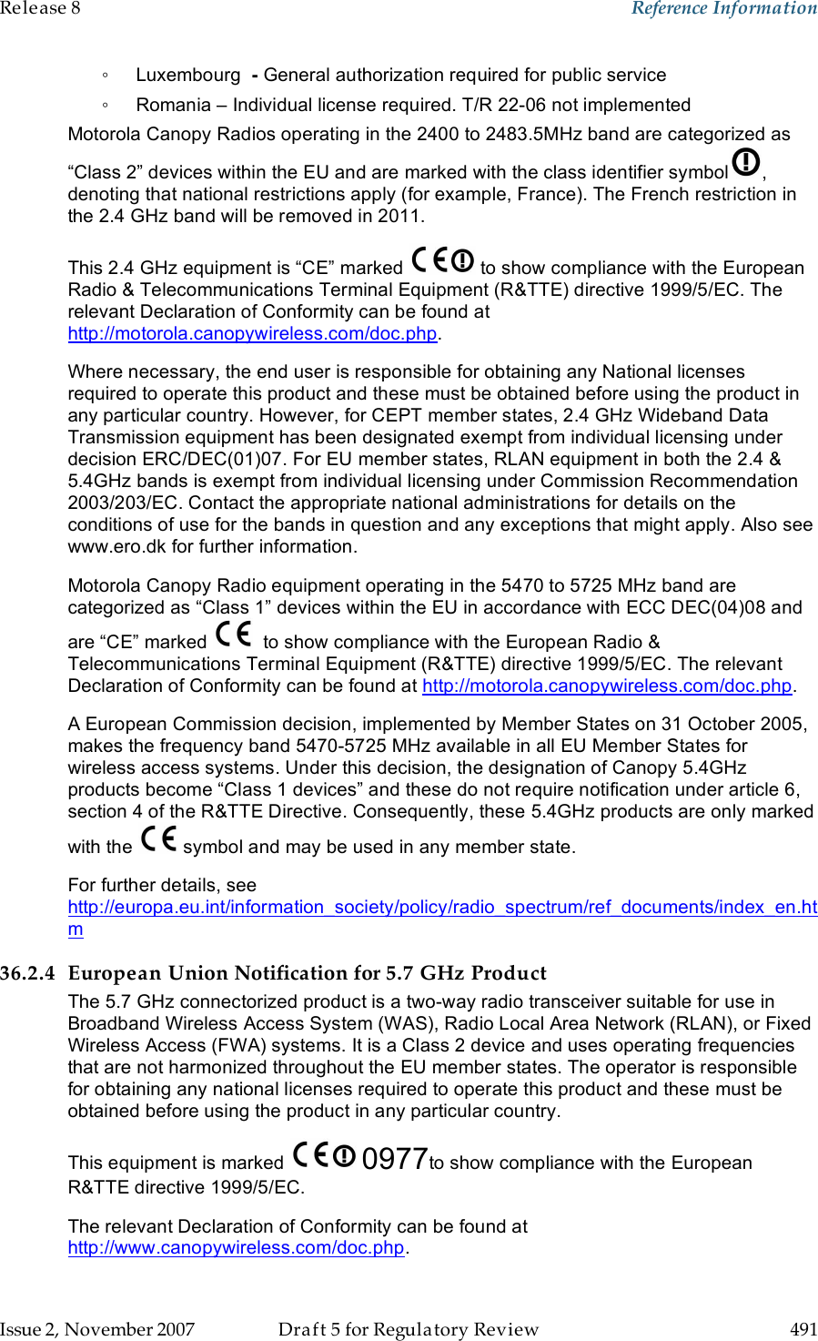 Release 8    Reference Information   Issue 2, November 2007  Draft 5 for Regulatory Review  491     ◦  Luxembourg  - General authorization required for public service ◦  Romania – Individual license required. T/R 22-06 not implemented Motorola Canopy Radios operating in the 2400 to 2483.5MHz band are categorized as “Class 2” devices within the EU and are marked with the class identifier symbol , denoting that national restrictions apply (for example, France). The French restriction in the 2.4 GHz band will be removed in 2011. This 2.4 GHz equipment is “CE” marked   to show compliance with the European Radio &amp; Telecommunications Terminal Equipment (R&amp;TTE) directive 1999/5/EC. The relevant Declaration of Conformity can be found at http://motorola.canopywireless.com/doc.php. Where necessary, the end user is responsible for obtaining any National licenses required to operate this product and these must be obtained before using the product in any particular country. However, for CEPT member states, 2.4 GHz Wideband Data Transmission equipment has been designated exempt from individual licensing under decision ERC/DEC(01)07. For EU member states, RLAN equipment in both the 2.4 &amp; 5.4GHz bands is exempt from individual licensing under Commission Recommendation 2003/203/EC. Contact the appropriate national administrations for details on the conditions of use for the bands in question and any exceptions that might apply. Also see www.ero.dk for further information.  Motorola Canopy Radio equipment operating in the 5470 to 5725 MHz band are categorized as “Class 1” devices within the EU in accordance with ECC DEC(04)08 and are “CE” marked    to show compliance with the European Radio &amp; Telecommunications Terminal Equipment (R&amp;TTE) directive 1999/5/EC. The relevant Declaration of Conformity can be found at http://motorola.canopywireless.com/doc.php. A European Commission decision, implemented by Member States on 31 October 2005, makes the frequency band 5470-5725 MHz available in all EU Member States for wireless access systems. Under this decision, the designation of Canopy 5.4GHz products become “Class 1 devices” and these do not require notification under article 6, section 4 of the R&amp;TTE Directive. Consequently, these 5.4GHz products are only marked with the   symbol and may be used in any member state.  For further details, see http://europa.eu.int/information_society/policy/radio_spectrum/ref_documents/index_en.htm 36.2.4 European Union Notification for 5.7 GHz Product The 5.7 GHz connectorized product is a two-way radio transceiver suitable for use in Broadband Wireless Access System (WAS), Radio Local Area Network (RLAN), or Fixed Wireless Access (FWA) systems. It is a Class 2 device and uses operating frequencies that are not harmonized throughout the EU member states. The operator is responsible for obtaining any national licenses required to operate this product and these must be obtained before using the product in any particular country. This equipment is marked   0977to show compliance with the European R&amp;TTE directive 1999/5/EC. The relevant Declaration of Conformity can be found at http://www.canopywireless.com/doc.php. 